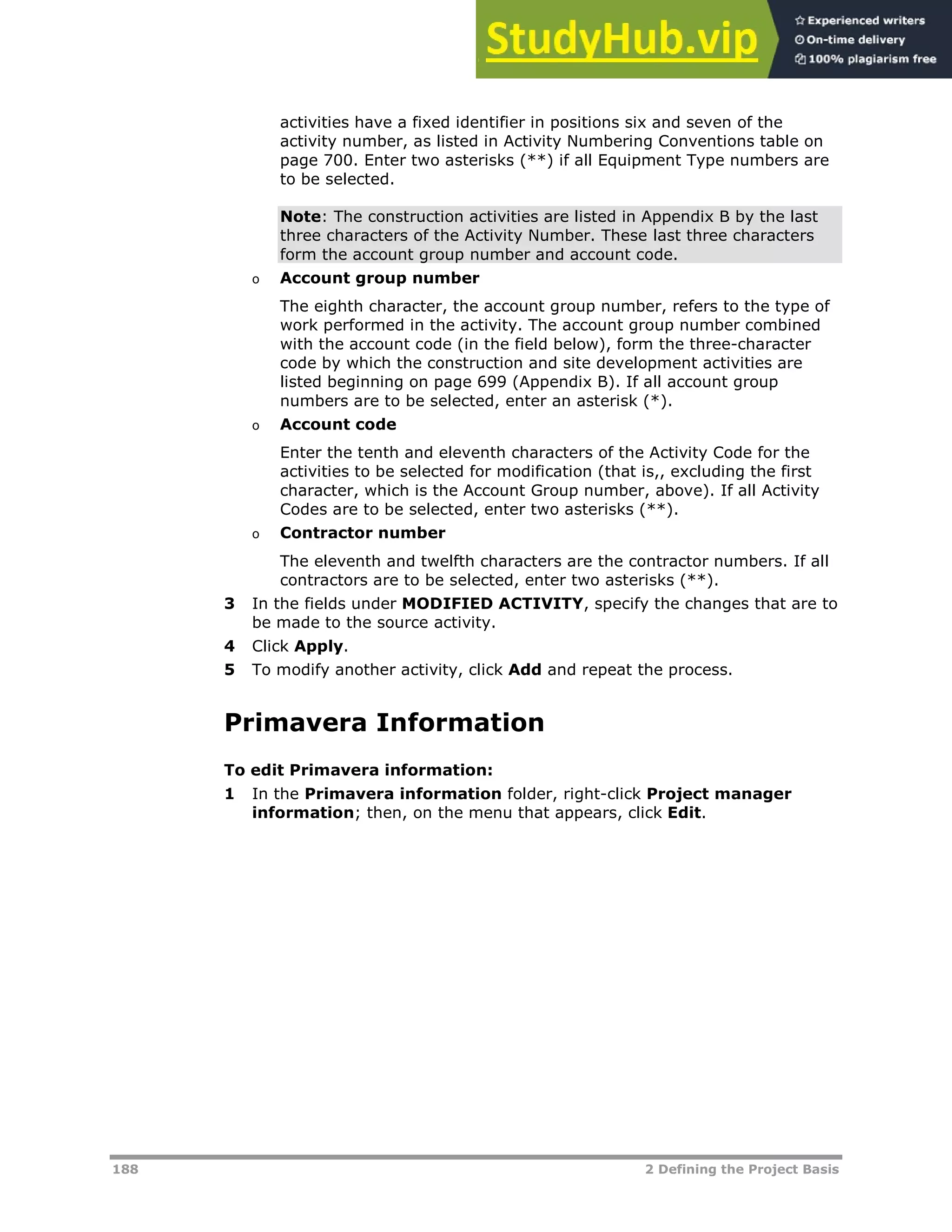 188 2 Defining the Project Basis
activities have a fixed identifier in positions six and seven of the
activity number, as listed in Activity Numbering Conventions table on
page XX700XX. Enter two asterisks (**) if all Equipment Type numbers are
to be selected.
Note: The construction activities are listed in Appendix B by the last
three characters of the Activity Number. These last three characters
form the account group number and account code.
o Account group number
The eighth character, the account group number, refers to the type of
work performed in the activity. The account group number combined
with the account code (in the field below), form the three-character
code by which the construction and site development activities are
listed beginning on page XX699XX (Appendix B). If all account group
numbers are to be selected, enter an asterisk (*).
o Account code
Enter the tenth and eleventh characters of the Activity Code for the
activities to be selected for modification (that is,, excluding the first
character, which is the Account Group number, above). If all Activity
Codes are to be selected, enter two asterisks (**).
o Contractor number
The eleventh and twelfth characters are the contractor numbers. If all
contractors are to be selected, enter two asterisks (**).
3 In the fields under MODIFIED ACTIVITY, specify the changes that are to
be made to the source activity.
4 Click Apply.
5 To modify another activity, click Add and repeat the process.
Primavera Information
To edit Primavera information:
1 In the Primavera information folder, right-click Project manager
information; then, on the menu that appears, click Edit.
 
