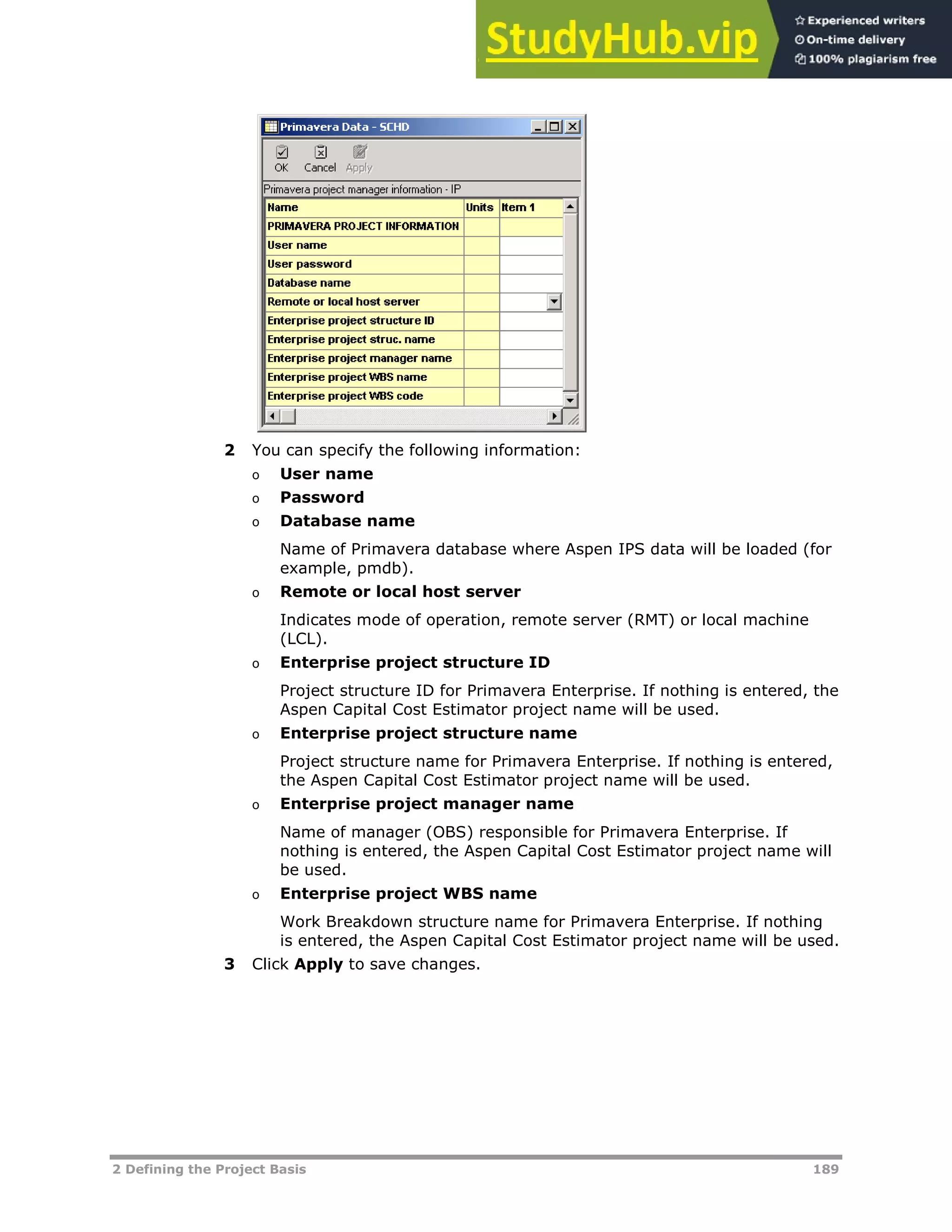 2 Defining the Project Basis 189
2 You can specify the following information:
o User name
o Password
o Database name
Name of Primavera database where Aspen IPS data will be loaded (for
example, pmdb).
o Remote or local host server
Indicates mode of operation, remote server (RMT) or local machine
(LCL).
o Enterprise project structure ID
Project structure ID for Primavera Enterprise. If nothing is entered, the
Aspen Capital Cost Estimator project name will be used.
o Enterprise project structure name
Project structure name for Primavera Enterprise. If nothing is entered,
the Aspen Capital Cost Estimator project name will be used.
o Enterprise project manager name
Name of manager (OBS) responsible for Primavera Enterprise. If
nothing is entered, the Aspen Capital Cost Estimator project name will
be used.
o Enterprise project WBS name
Work Breakdown structure name for Primavera Enterprise. If nothing
is entered, the Aspen Capital Cost Estimator project name will be used.
3 Click Apply to save changes.
 