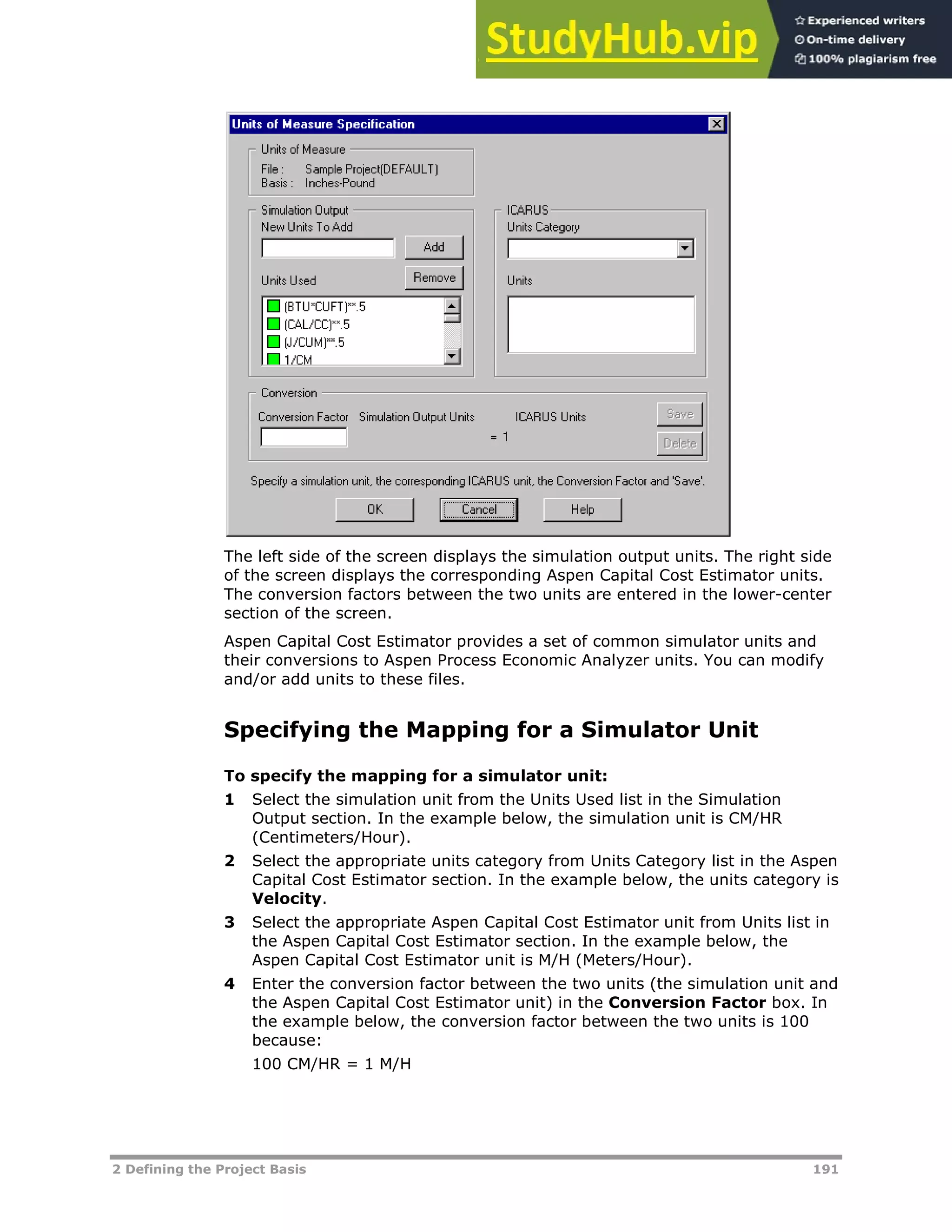 2 Defining the Project Basis 191
The left side of the screen displays the simulation output units. The right side
of the screen displays the corresponding Aspen Capital Cost Estimator units.
The conversion factors between the two units are entered in the lower-center
section of the screen.
Aspen Capital Cost Estimator provides a set of common simulator units and
their conversions to Aspen Process Economic Analyzer units. You can modify
and/or add units to these files.
Specifying the Mapping for a Simulator Unit
To specify the mapping for a simulator unit:
1 Select the simulation unit from the Units Used list in the Simulation
Output section. In the example below, the simulation unit is CM/HR
(Centimeters/Hour).
2 Select the appropriate units category from Units Category list in the Aspen
Capital Cost Estimator section. In the example below, the units category is
Velocity.
3 Select the appropriate Aspen Capital Cost Estimator unit from Units list in
the Aspen Capital Cost Estimator section. In the example below, the
Aspen Capital Cost Estimator unit is M/H (Meters/Hour).
4 Enter the conversion factor between the two units (the simulation unit and
the Aspen Capital Cost Estimator unit) in the Conversion Factor box. In
the example below, the conversion factor between the two units is 100
because:
100 CM/HR = 1 M/H
 