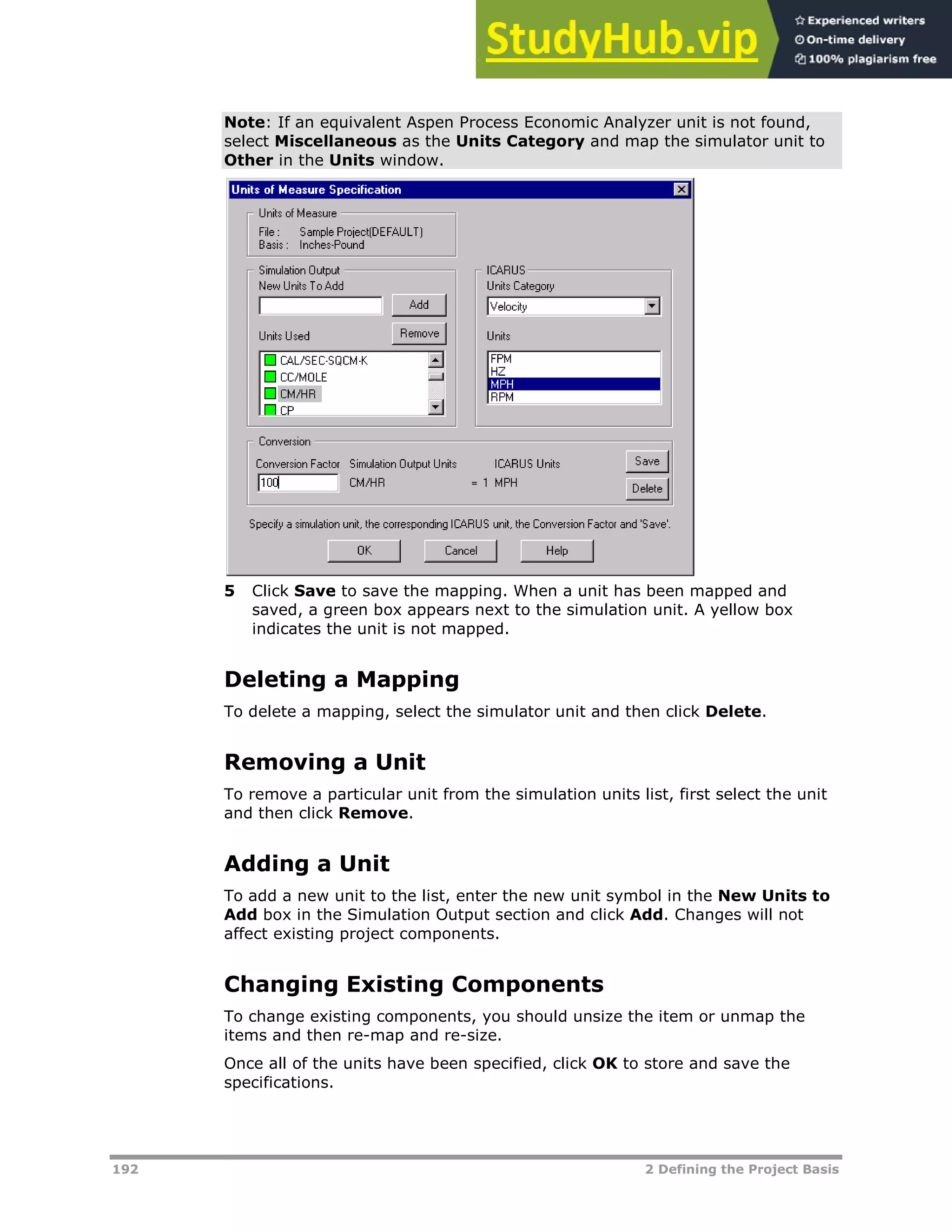 192 2 Defining the Project Basis
Note: If an equivalent Aspen Process Economic Analyzer unit is not found,
select Miscellaneous as the Units Category and map the simulator unit to
Other in the Units window.
5 Click Save to save the mapping. When a unit has been mapped and
saved, a green box appears next to the simulation unit. A yellow box
indicates the unit is not mapped.
Deleting a Mapping
To delete a mapping, select the simulator unit and then click Delete.
Removing a Unit
To remove a particular unit from the simulation units list, first select the unit
and then click Remove.
Adding a Unit
To add a new unit to the list, enter the new unit symbol in the New Units to
Add box in the Simulation Output section and click Add. Changes will not
affect existing project components.
Changing Existing Components
To change existing components, you should unsize the item or unmap the
items and then re-map and re-size.
Once all of the units have been specified, click OK to store and save the
specifications.
 