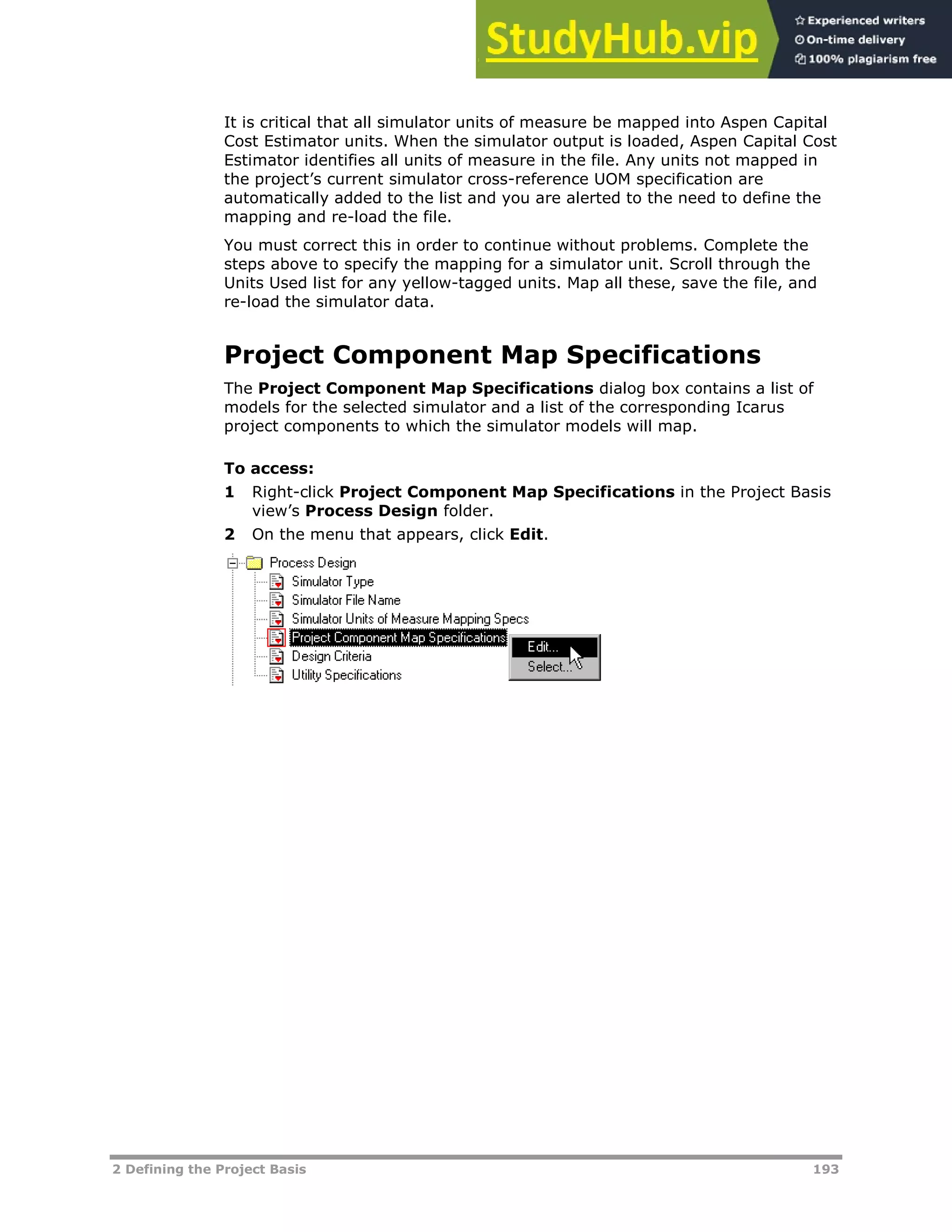 2 Defining the Project Basis 193
It is critical that all simulator units of measure be mapped into Aspen Capital
Cost Estimator units. When the simulator output is loaded, Aspen Capital Cost
Estimator identifies all units of measure in the file. Any units not mapped in
the project’s current simulator cross-reference UOM specification are
automatically added to the list and you are alerted to the need to define the
mapping and re-load the file.
You must correct this in order to continue without problems. Complete the
steps above to specify the mapping for a simulator unit. Scroll through the
Units Used list for any yellow-tagged units. Map all these, save the file, and
re-load the simulator data.
Project Component Map Specifications
The Project Component Map Specifications dialog box contains a list of
models for the selected simulator and a list of the corresponding Icarus
project components to which the simulator models will map.
To access:
1 Right-click Project Component Map Specifications in the Project Basis
view’s Process Design folder.
2 On the menu that appears, click Edit.
 