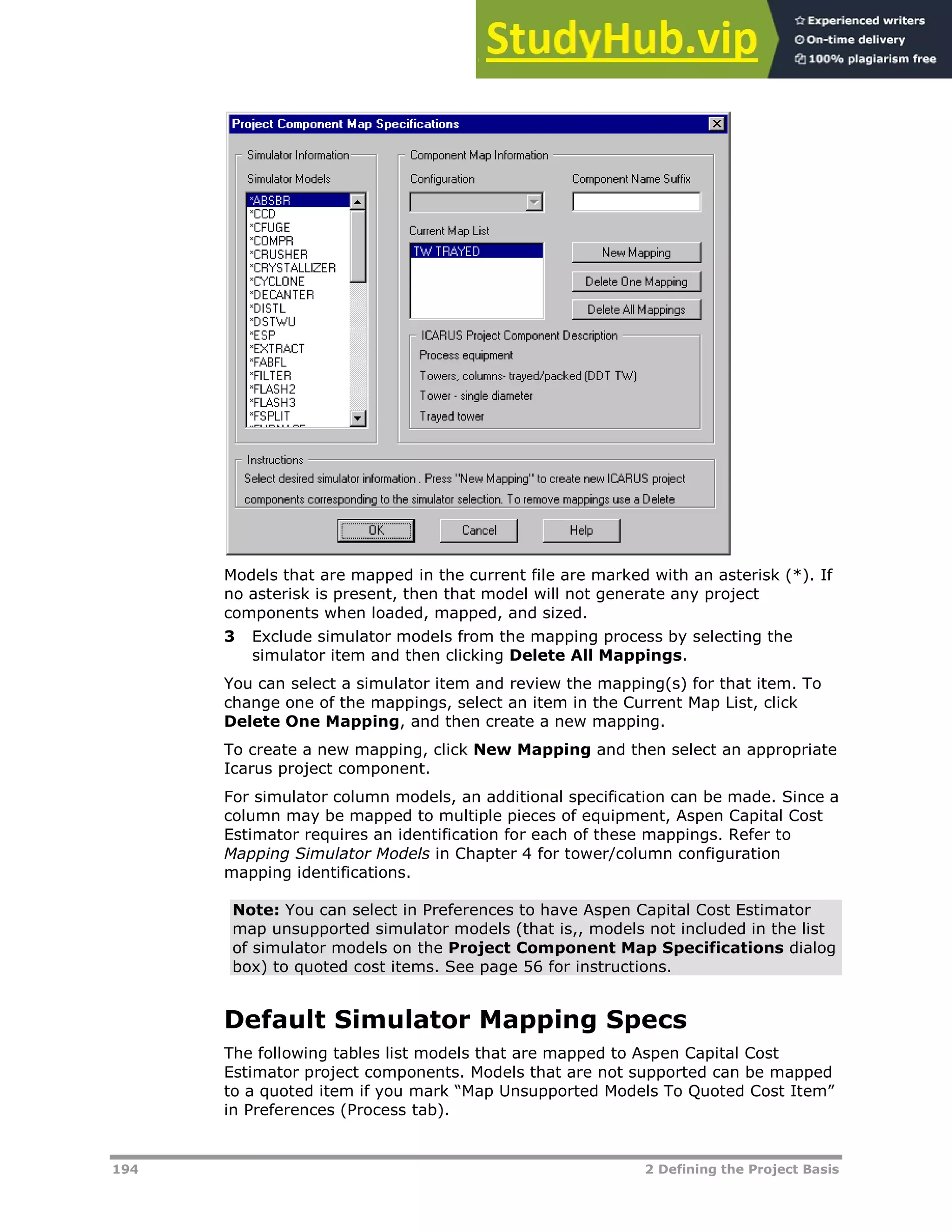 194 2 Defining the Project Basis
Models that are mapped in the current file are marked with an asterisk (*). If
no asterisk is present, then that model will not generate any project
components when loaded, mapped, and sized.
3 Exclude simulator models from the mapping process by selecting the
simulator item and then clicking Delete All Mappings.
You can select a simulator item and review the mapping(s) for that item. To
change one of the mappings, select an item in the Current Map List, click
Delete One Mapping, and then create a new mapping.
To create a new mapping, click New Mapping and then select an appropriate
Icarus project component.
For simulator column models, an additional specification can be made. Since a
column may be mapped to multiple pieces of equipment, Aspen Capital Cost
Estimator requires an identification for each of these mappings. Refer to
Mapping Simulator Models in Chapter 4 for tower/column configuration
mapping identifications.
Note: You can select in Preferences to have Aspen Capital Cost Estimator
map unsupported simulator models (that is,, models not included in the list
of simulator models on the Project Component Map Specifications dialog
box) to quoted cost items. See page XX56XX for instructions.
Default Simulator Mapping Specs
The following tables list models that are mapped to Aspen Capital Cost
Estimator project components. Models that are not supported can be mapped
to a quoted item if you mark “Map Unsupported Models To Quoted Cost Item”
in Preferences (Process tab).
 