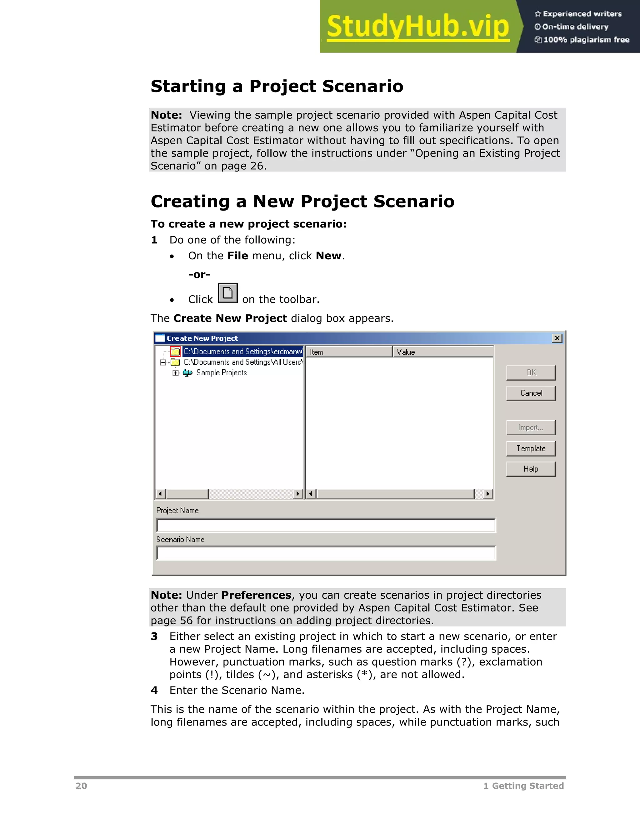 20 1 Getting Started
Starting a Project Scenario
Note: Viewing the sample project scenario provided with Aspen Capital Cost
Estimator before creating a new one allows you to familiarize yourself with
Aspen Capital Cost Estimator without having to fill out specifications. To open
the sample project, follow the instructions under “Opening an Existing Project
Scenario” on page XXX26XXX.
Creating a New Project Scenario
To create a new project scenario:
1 Do one of the following:
 On the File menu, click New.
-or-
 Click on the toolbar.
The Create New Project dialog box appears.
Note: Under Preferences, you can create scenarios in project directories
other than the default one provided by Aspen Capital Cost Estimator. See
page XXX56XXX for instructions on adding project directories.
3 Either select an existing project in which to start a new scenario, or enter
a new Project Name. Long filenames are accepted, including spaces.
However, punctuation marks, such as question marks (?), exclamation
points (!), tildes (~), and asterisks (*), are not allowed.
4 Enter the Scenario Name.
This is the name of the scenario within the project. As with the Project Name,
long filenames are accepted, including spaces, while punctuation marks, such
 