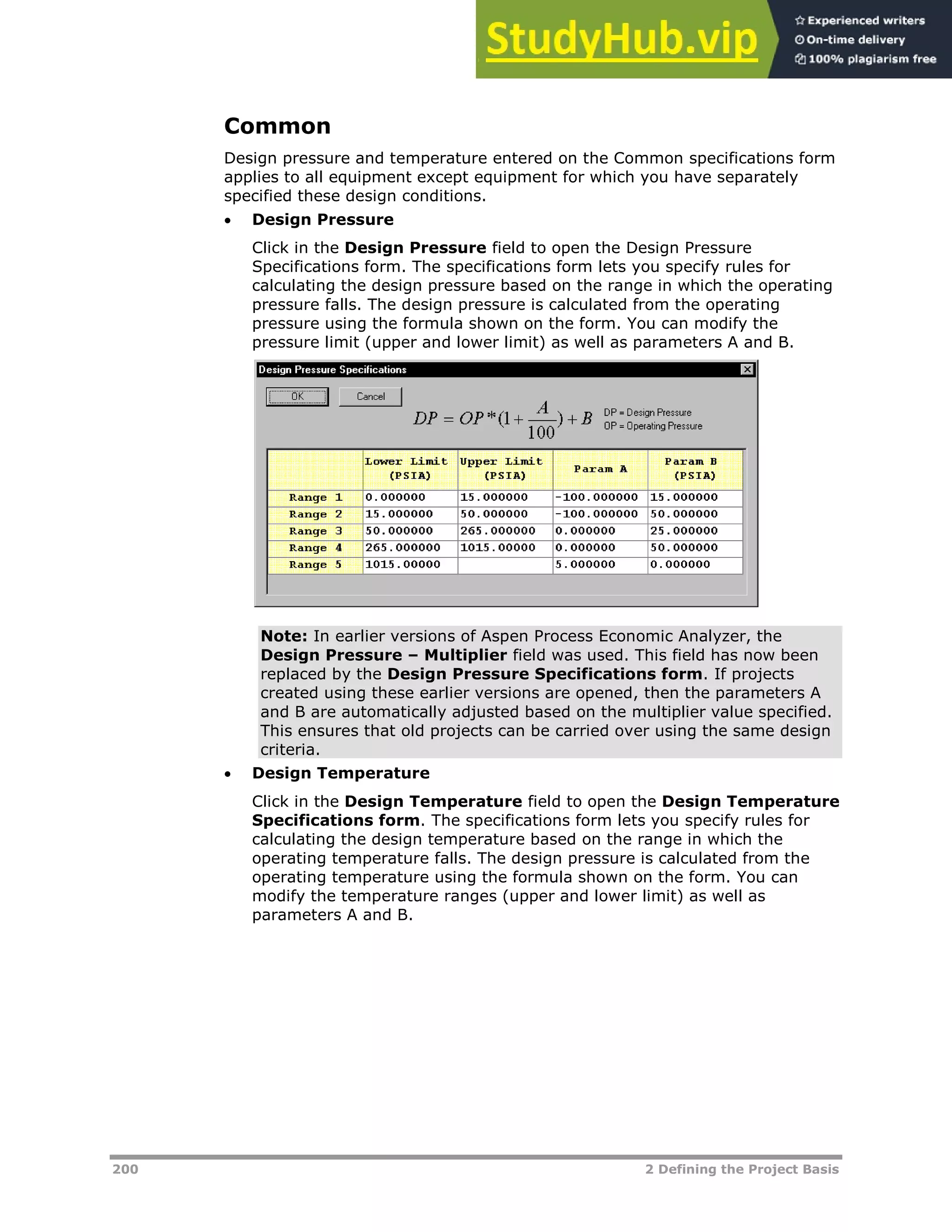 200 2 Defining the Project Basis
Common
Design pressure and temperature entered on the Common specifications form
applies to all equipment except equipment for which you have separately
specified these design conditions.
 Design Pressure
Click in the Design Pressure field to open the Design Pressure
Specifications form. The specifications form lets you specify rules for
calculating the design pressure based on the range in which the operating
pressure falls. The design pressure is calculated from the operating
pressure using the formula shown on the form. You can modify the
pressure limit (upper and lower limit) as well as parameters A and B.
Note: In earlier versions of Aspen Process Economic Analyzer, the
Design Pressure – Multiplier field was used. This field has now been
replaced by the Design Pressure Specifications form. If projects
created using these earlier versions are opened, then the parameters A
and B are automatically adjusted based on the multiplier value specified.
This ensures that old projects can be carried over using the same design
criteria.
 Design Temperature
Click in the Design Temperature field to open the Design Temperature
Specifications form. The specifications form lets you specify rules for
calculating the design temperature based on the range in which the
operating temperature falls. The design pressure is calculated from the
operating temperature using the formula shown on the form. You can
modify the temperature ranges (upper and lower limit) as well as
parameters A and B.
 