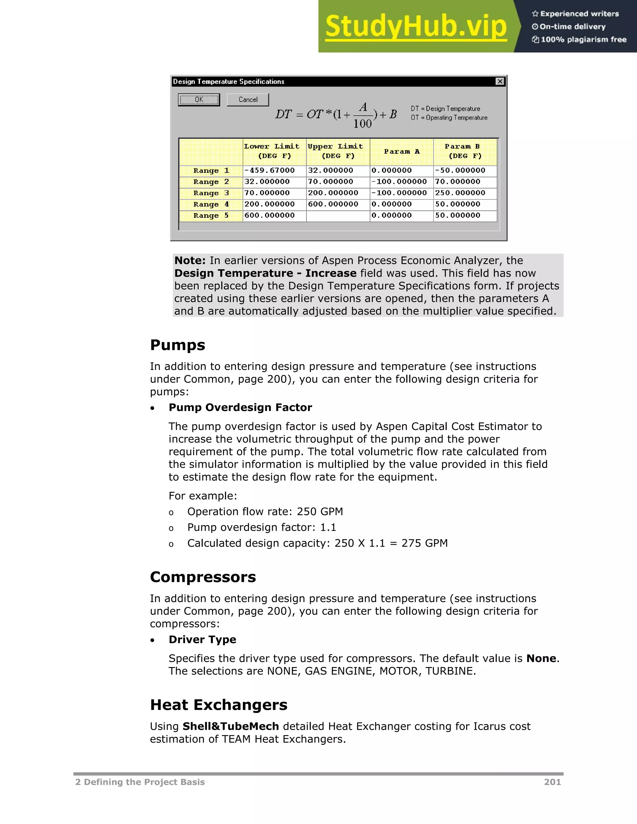 2 Defining the Project Basis 201
Note: In earlier versions of Aspen Process Economic Analyzer, the
Design Temperature - Increase field was used. This field has now
been replaced by the Design Temperature Specifications form. If projects
created using these earlier versions are opened, then the parameters A
and B are automatically adjusted based on the multiplier value specified.
Pumps
In addition to entering design pressure and temperature (see instructions
under Common, page XX200XX), you can enter the following design criteria for
pumps:
 Pump Overdesign Factor
The pump overdesign factor is used by Aspen Capital Cost Estimator to
increase the volumetric throughput of the pump and the power
requirement of the pump. The total volumetric flow rate calculated from
the simulator information is multiplied by the value provided in this field
to estimate the design flow rate for the equipment.
For example:
o Operation flow rate: 250 GPM
o Pump overdesign factor: 1.1
o Calculated design capacity: 250 X 1.1 = 275 GPM
Compressors
In addition to entering design pressure and temperature (see instructions
under Common, page XX200XX), you can enter the following design criteria for
compressors:
 Driver Type
Specifies the driver type used for compressors. The default value is None.
The selections are NONE, GAS ENGINE, MOTOR, TURBINE.
Heat Exchangers
Using Shell&TubeMech detailed Heat Exchanger costing for Icarus cost
estimation of TEAM Heat Exchangers.
 