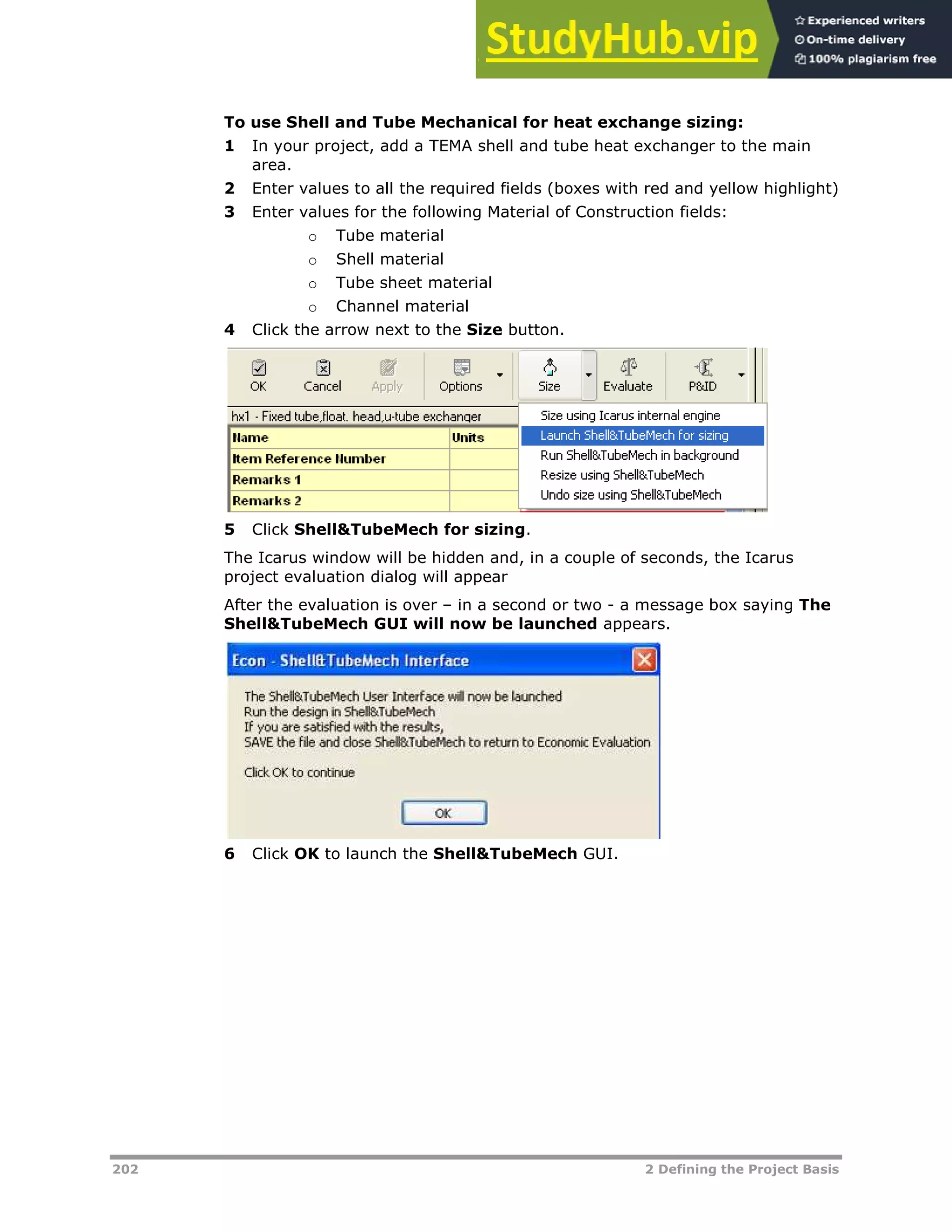 202 2 Defining the Project Basis
To use Shell and Tube Mechanical for heat exchange sizing:
1 In your project, add a TEMA shell and tube heat exchanger to the main
area.
2 Enter values to all the required fields (boxes with red and yellow highlight)
3 Enter values for the following Material of Construction fields:
o Tube material
o Shell material
o Tube sheet material
o Channel material
4 Click the arrow next to the Size button.
5 Click Shell&TubeMech for sizing.
The Icarus window will be hidden and, in a couple of seconds, the Icarus
project evaluation dialog will appear
After the evaluation is over – in a second or two - a message box saying The
Shell&TubeMech GUI will now be launched appears.
6 Click OK to launch the Shell&TubeMech GUI.
 