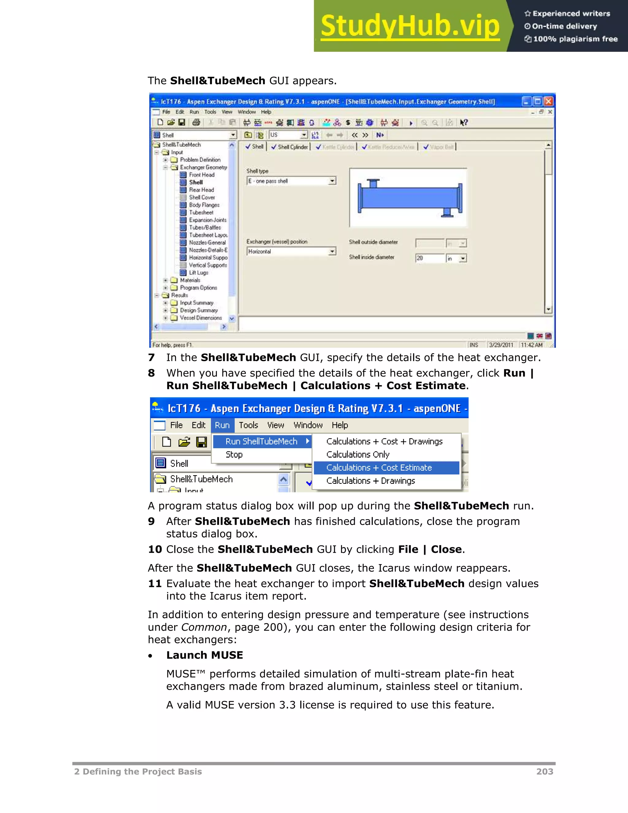 2 Defining the Project Basis 203
The Shell&TubeMech GUI appears.
7 In the Shell&TubeMech GUI, specify the details of the heat exchanger.
8 When you have specified the details of the heat exchanger, click Run |
Run Shell&TubeMech | Calculations + Cost Estimate.
A program status dialog box will pop up during the Shell&TubeMech run.
9 After Shell&TubeMech has finished calculations, close the program
status dialog box.
10 Close the Shell&TubeMech GUI by clicking File | Close.
After the Shell&TubeMech GUI closes, the Icarus window reappears.
11 Evaluate the heat exchanger to import Shell&TubeMech design values
into the Icarus item report.
In addition to entering design pressure and temperature (see instructions
under Common, page XX200XX), you can enter the following design criteria for
heat exchangers:
 Launch MUSE
MUSE™ performs detailed simulation of multi-stream plate-fin heat
exchangers made from brazed aluminum, stainless steel or titanium.
A valid MUSE version 3.3 license is required to use this feature.
 