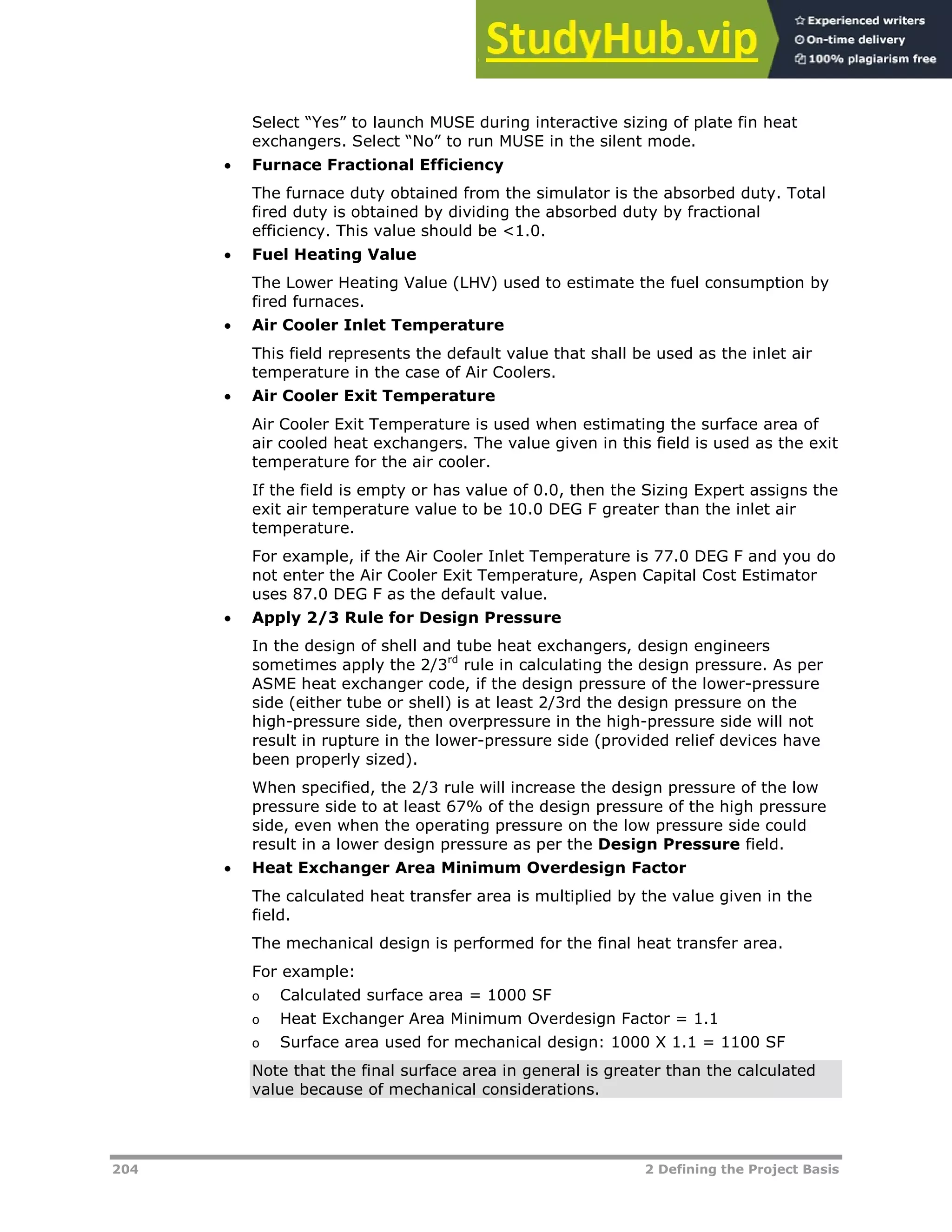 204 2 Defining the Project Basis
Select “Yes” to launch MUSE during interactive sizing of plate fin heat
exchangers. Select “No” to run MUSE in the silent mode.
 Furnace Fractional Efficiency
The furnace duty obtained from the simulator is the absorbed duty. Total
fired duty is obtained by dividing the absorbed duty by fractional
efficiency. This value should be <1.0.
 Fuel Heating Value
The Lower Heating Value (LHV) used to estimate the fuel consumption by
fired furnaces.
 Air Cooler Inlet Temperature
This field represents the default value that shall be used as the inlet air
temperature in the case of Air Coolers.
 Air Cooler Exit Temperature
Air Cooler Exit Temperature is used when estimating the surface area of
air cooled heat exchangers. The value given in this field is used as the exit
temperature for the air cooler.
If the field is empty or has value of 0.0, then the Sizing Expert assigns the
exit air temperature value to be 10.0 DEG F greater than the inlet air
temperature.
For example, if the Air Cooler Inlet Temperature is 77.0 DEG F and you do
not enter the Air Cooler Exit Temperature, Aspen Capital Cost Estimator
uses 87.0 DEG F as the default value.
 Apply 2/3 Rule for Design Pressure
In the design of shell and tube heat exchangers, design engineers
sometimes apply the 2/3rd
rule in calculating the design pressure. As per
ASME heat exchanger code, if the design pressure of the lower-pressure
side (either tube or shell) is at least 2/3rd the design pressure on the
high-pressure side, then overpressure in the high-pressure side will not
result in rupture in the lower-pressure side (provided relief devices have
been properly sized).
When specified, the 2/3 rule will increase the design pressure of the low
pressure side to at least 67% of the design pressure of the high pressure
side, even when the operating pressure on the low pressure side could
result in a lower design pressure as per the Design Pressure field.
 Heat Exchanger Area Minimum Overdesign Factor
The calculated heat transfer area is multiplied by the value given in the
field.
The mechanical design is performed for the final heat transfer area.
For example:
o Calculated surface area = 1000 SF
o Heat Exchanger Area Minimum Overdesign Factor = 1.1
o Surface area used for mechanical design: 1000 X 1.1 = 1100 SF
Note that the final surface area in general is greater than the calculated
value because of mechanical considerations.
 