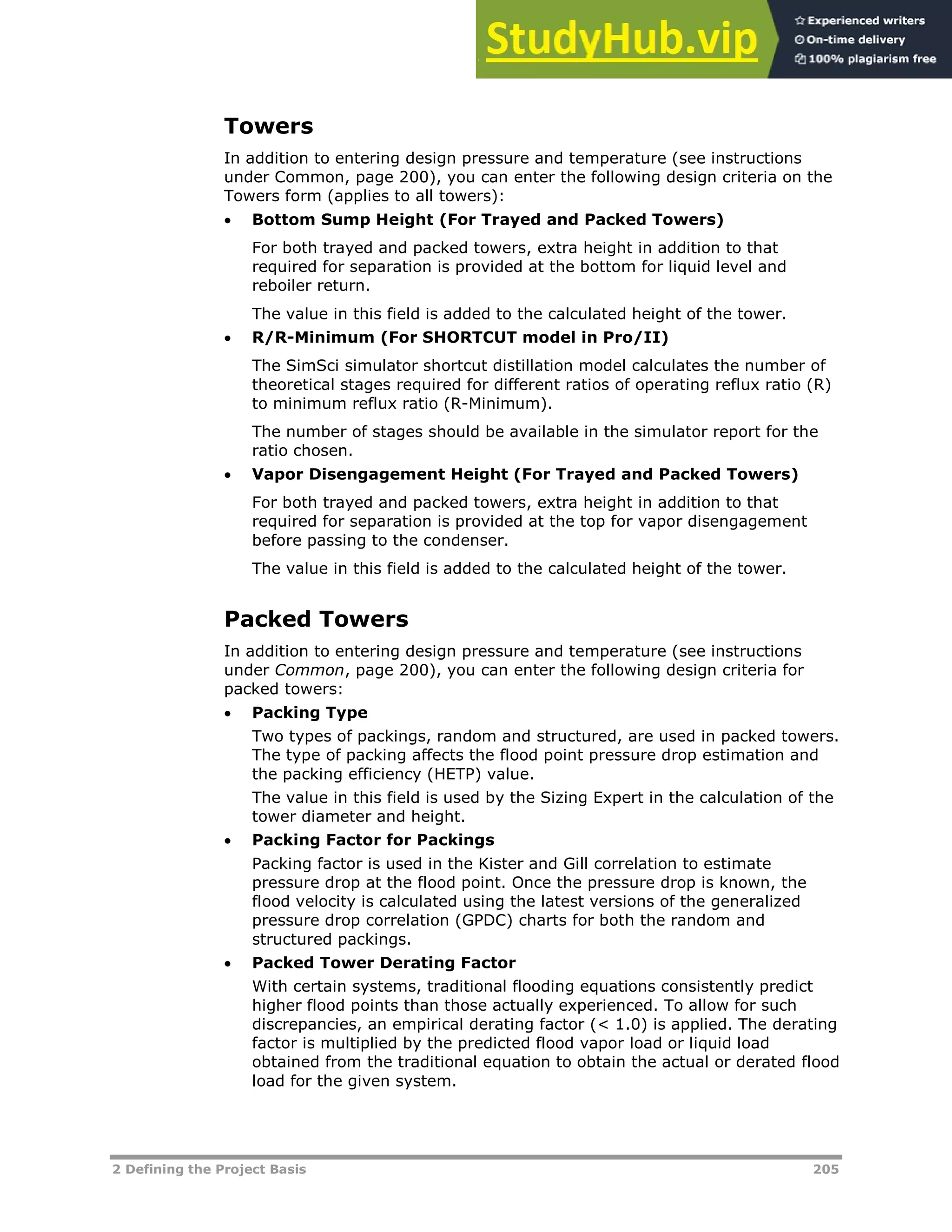 2 Defining the Project Basis 205
Towers
In addition to entering design pressure and temperature (see instructions
under Common, page XX200XX), you can enter the following design criteria on the
Towers form (applies to all towers):
 Bottom Sump Height (For Trayed and Packed Towers)
For both trayed and packed towers, extra height in addition to that
required for separation is provided at the bottom for liquid level and
reboiler return.
The value in this field is added to the calculated height of the tower.
 R/R-Minimum (For SHORTCUT model in Pro/II)
The SimSci simulator shortcut distillation model calculates the number of
theoretical stages required for different ratios of operating reflux ratio (R)
to minimum reflux ratio (R-Minimum).
The number of stages should be available in the simulator report for the
ratio chosen.
 Vapor Disengagement Height (For Trayed and Packed Towers)
For both trayed and packed towers, extra height in addition to that
required for separation is provided at the top for vapor disengagement
before passing to the condenser.
The value in this field is added to the calculated height of the tower.
Packed Towers
In addition to entering design pressure and temperature (see instructions
under Common, page XX200XX), you can enter the following design criteria for
packed towers:
 Packing Type
Two types of packings, random and structured, are used in packed towers.
The type of packing affects the flood point pressure drop estimation and
the packing efficiency (HETP) value.
The value in this field is used by the Sizing Expert in the calculation of the
tower diameter and height.
 Packing Factor for Packings
Packing factor is used in the Kister and Gill correlation to estimate
pressure drop at the flood point. Once the pressure drop is known, the
flood velocity is calculated using the latest versions of the generalized
pressure drop correlation (GPDC) charts for both the random and
structured packings.
 Packed Tower Derating Factor
With certain systems, traditional flooding equations consistently predict
higher flood points than those actually experienced. To allow for such
discrepancies, an empirical derating factor (< 1.0) is applied. The derating
factor is multiplied by the predicted flood vapor load or liquid load
obtained from the traditional equation to obtain the actual or derated flood
load for the given system.
 