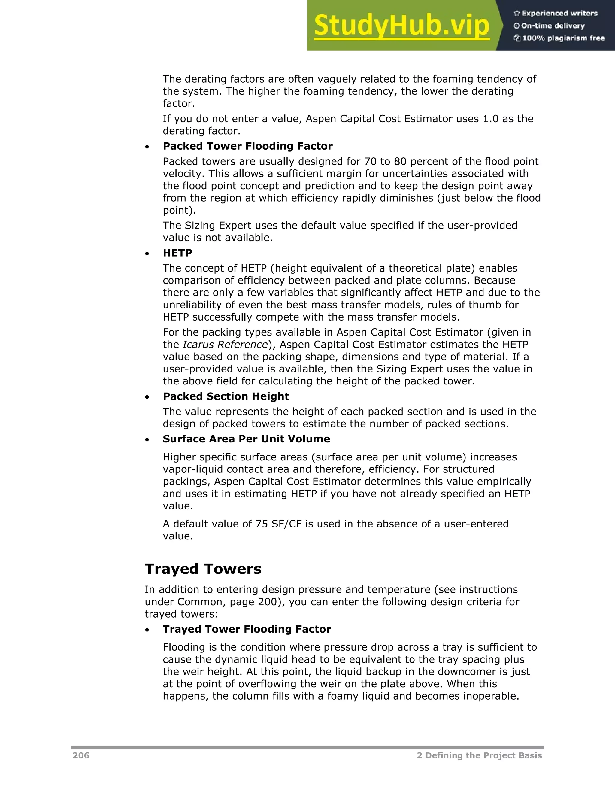 206 2 Defining the Project Basis
The derating factors are often vaguely related to the foaming tendency of
the system. The higher the foaming tendency, the lower the derating
factor.
If you do not enter a value, Aspen Capital Cost Estimator uses 1.0 as the
derating factor.
 Packed Tower Flooding Factor
Packed towers are usually designed for 70 to 80 percent of the flood point
velocity. This allows a sufficient margin for uncertainties associated with
the flood point concept and prediction and to keep the design point away
from the region at which efficiency rapidly diminishes (just below the flood
point).
The Sizing Expert uses the default value specified if the user-provided
value is not available.
 HETP
The concept of HETP (height equivalent of a theoretical plate) enables
comparison of efficiency between packed and plate columns. Because
there are only a few variables that significantly affect HETP and due to the
unreliability of even the best mass transfer models, rules of thumb for
HETP successfully compete with the mass transfer models.
For the packing types available in Aspen Capital Cost Estimator (given in
the Icarus Reference), Aspen Capital Cost Estimator estimates the HETP
value based on the packing shape, dimensions and type of material. If a
user-provided value is available, then the Sizing Expert uses the value in
the above field for calculating the height of the packed tower.
 Packed Section Height
The value represents the height of each packed section and is used in the
design of packed towers to estimate the number of packed sections.
 Surface Area Per Unit Volume
Higher specific surface areas (surface area per unit volume) increases
vapor-liquid contact area and therefore, efficiency. For structured
packings, Aspen Capital Cost Estimator determines this value empirically
and uses it in estimating HETP if you have not already specified an HETP
value.
A default value of 75 SF/CF is used in the absence of a user-entered
value.
Trayed Towers
In addition to entering design pressure and temperature (see instructions
under Common, page XX200XX), you can enter the following design criteria for
trayed towers:
 Trayed Tower Flooding Factor
Flooding is the condition where pressure drop across a tray is sufficient to
cause the dynamic liquid head to be equivalent to the tray spacing plus
the weir height. At this point, the liquid backup in the downcomer is just
at the point of overflowing the weir on the plate above. When this
happens, the column fills with a foamy liquid and becomes inoperable.
 