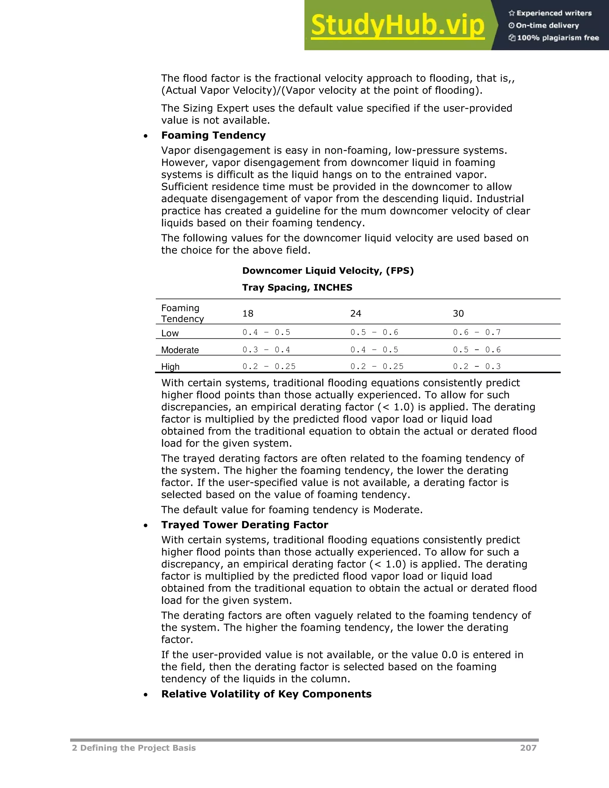 2 Defining the Project Basis 207
The flood factor is the fractional velocity approach to flooding, that is,,
(Actual Vapor Velocity)/(Vapor velocity at the point of flooding).
The Sizing Expert uses the default value specified if the user-provided
value is not available.
 Foaming Tendency
Vapor disengagement is easy in non-foaming, low-pressure systems.
However, vapor disengagement from downcomer liquid in foaming
systems is difficult as the liquid hangs on to the entrained vapor.
Sufficient residence time must be provided in the downcomer to allow
adequate disengagement of vapor from the descending liquid. Industrial
practice has created a guideline for the mum downcomer velocity of clear
liquids based on their foaming tendency.
The following values for the downcomer liquid velocity are used based on
the choice for the above field.
Downcomer Liquid Velocity, (FPS)
Tray Spacing, INCHES
Foaming
Tendency
18 24 30
Low 0.4 – 0.5 0.5 – 0.6 0.6 – 0.7
Moderate 0.3 – 0.4 0.4 – 0.5 0.5 - 0.6
High 0.2 – 0.25 0.2 – 0.25 0.2 - 0.3
With certain systems, traditional flooding equations consistently predict
higher flood points than those actually experienced. To allow for such
discrepancies, an empirical derating factor (< 1.0) is applied. The derating
factor is multiplied by the predicted flood vapor load or liquid load
obtained from the traditional equation to obtain the actual or derated flood
load for the given system.
The trayed derating factors are often related to the foaming tendency of
the system. The higher the foaming tendency, the lower the derating
factor. If the user-specified value is not available, a derating factor is
selected based on the value of foaming tendency.
The default value for foaming tendency is Moderate.
 Trayed Tower Derating Factor
With certain systems, traditional flooding equations consistently predict
higher flood points than those actually experienced. To allow for such a
discrepancy, an empirical derating factor (< 1.0) is applied. The derating
factor is multiplied by the predicted flood vapor load or liquid load
obtained from the traditional equation to obtain the actual or derated flood
load for the given system.
The derating factors are often vaguely related to the foaming tendency of
the system. The higher the foaming tendency, the lower the derating
factor.
If the user-provided value is not available, or the value 0.0 is entered in
the field, then the derating factor is selected based on the foaming
tendency of the liquids in the column.
 Relative Volatility of Key Components
 