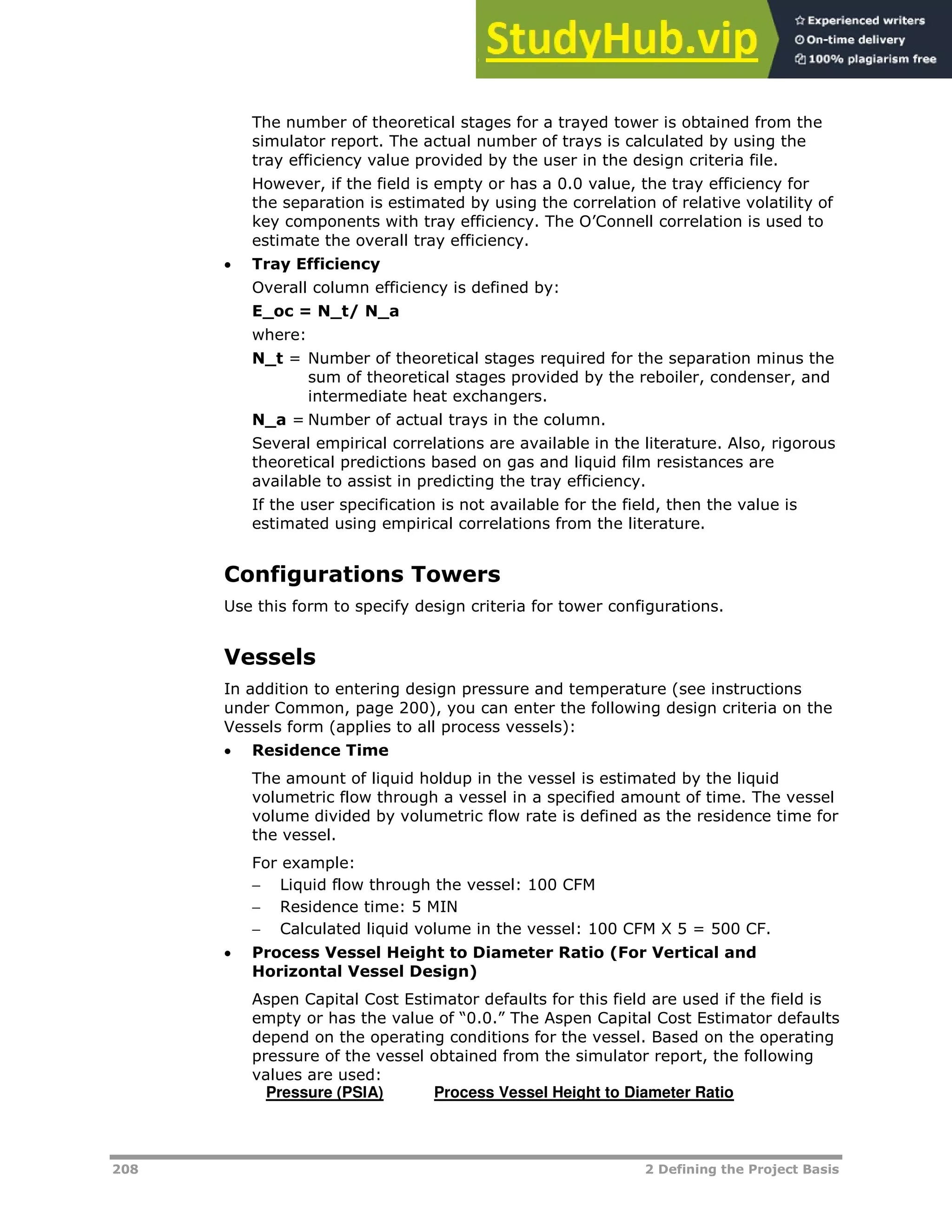 208 2 Defining the Project Basis
The number of theoretical stages for a trayed tower is obtained from the
simulator report. The actual number of trays is calculated by using the
tray efficiency value provided by the user in the design criteria file.
However, if the field is empty or has a 0.0 value, the tray efficiency for
the separation is estimated by using the correlation of relative volatility of
key components with tray efficiency. The O’Connell correlation is used to
estimate the overall tray efficiency.
 Tray Efficiency
Overall column efficiency is defined by:
E_oc = N_t/ N_a
where:
N_t = Number of theoretical stages required for the separation minus the
sum of theoretical stages provided by the reboiler, condenser, and
intermediate heat exchangers.
N_a = Number of actual trays in the column.
Several empirical correlations are available in the literature. Also, rigorous
theoretical predictions based on gas and liquid film resistances are
available to assist in predicting the tray efficiency.
If the user specification is not available for the field, then the value is
estimated using empirical correlations from the literature.
Configurations Towers
Use this form to specify design criteria for tower configurations.
Vessels
In addition to entering design pressure and temperature (see instructions
under Common, page XX200XX), you can enter the following design criteria on the
Vessels form (applies to all process vessels):
 Residence Time
The amount of liquid holdup in the vessel is estimated by the liquid
volumetric flow through a vessel in a specified amount of time. The vessel
volume divided by volumetric flow rate is defined as the residence time for
the vessel.
For example:
 Liquid flow through the vessel: 100 CFM
 Residence time: 5 MIN
 Calculated liquid volume in the vessel: 100 CFM X 5 = 500 CF.
 Process Vessel Height to Diameter Ratio (For Vertical and
Horizontal Vessel Design)
Aspen Capital Cost Estimator defaults for this field are used if the field is
empty or has the value of “0.0.” The Aspen Capital Cost Estimator defaults
depend on the operating conditions for the vessel. Based on the operating
pressure of the vessel obtained from the simulator report, the following
values are used:
Pressure (PSIA) Process Vessel Height to Diameter Ratio
 