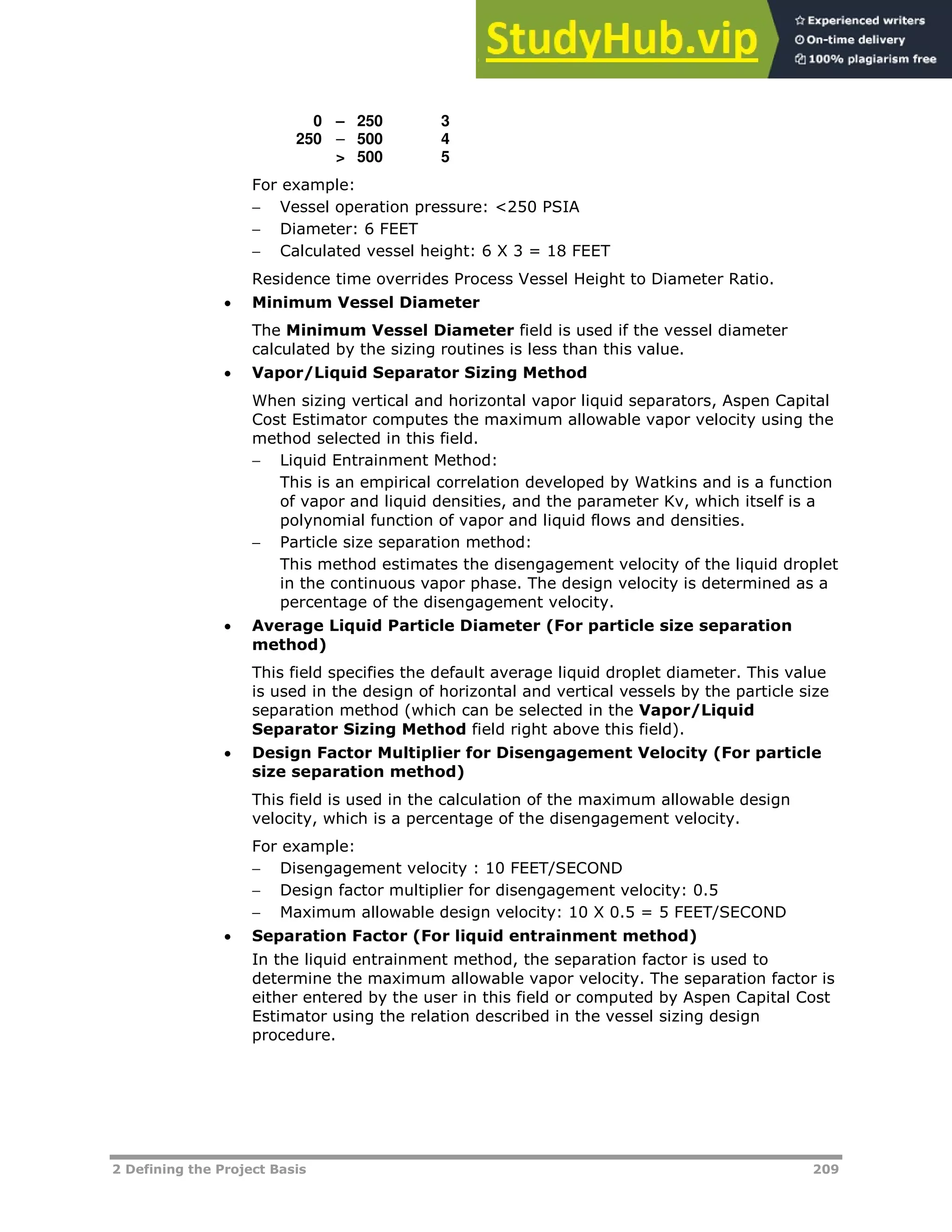 2 Defining the Project Basis 209
0 – 250 3
250 – 500 4
> 500 5
For example:
 Vessel operation pressure: <250 PSIA
 Diameter: 6 FEET
 Calculated vessel height: 6 X 3 = 18 FEET
Residence time overrides Process Vessel Height to Diameter Ratio.
 Minimum Vessel Diameter
The Minimum Vessel Diameter field is used if the vessel diameter
calculated by the sizing routines is less than this value.
 Vapor/Liquid Separator Sizing Method
When sizing vertical and horizontal vapor liquid separators, Aspen Capital
Cost Estimator computes the maximum allowable vapor velocity using the
method selected in this field.
 Liquid Entrainment Method:
This is an empirical correlation developed by Watkins and is a function
of vapor and liquid densities, and the parameter Kv, which itself is a
polynomial function of vapor and liquid flows and densities.
 Particle size separation method:
This method estimates the disengagement velocity of the liquid droplet
in the continuous vapor phase. The design velocity is determined as a
percentage of the disengagement velocity.
 Average Liquid Particle Diameter (For particle size separation
method)
This field specifies the default average liquid droplet diameter. This value
is used in the design of horizontal and vertical vessels by the particle size
separation method (which can be selected in the Vapor/Liquid
Separator Sizing Method field right above this field).
 Design Factor Multiplier for Disengagement Velocity (For particle
size separation method)
This field is used in the calculation of the maximum allowable design
velocity, which is a percentage of the disengagement velocity.
For example:
 Disengagement velocity : 10 FEET/SECOND
 Design factor multiplier for disengagement velocity: 0.5
 Maximum allowable design velocity: 10 X 0.5 = 5 FEET/SECOND
 Separation Factor (For liquid entrainment method)
In the liquid entrainment method, the separation factor is used to
determine the maximum allowable vapor velocity. The separation factor is
either entered by the user in this field or computed by Aspen Capital Cost
Estimator using the relation described in the vessel sizing design
procedure.
 