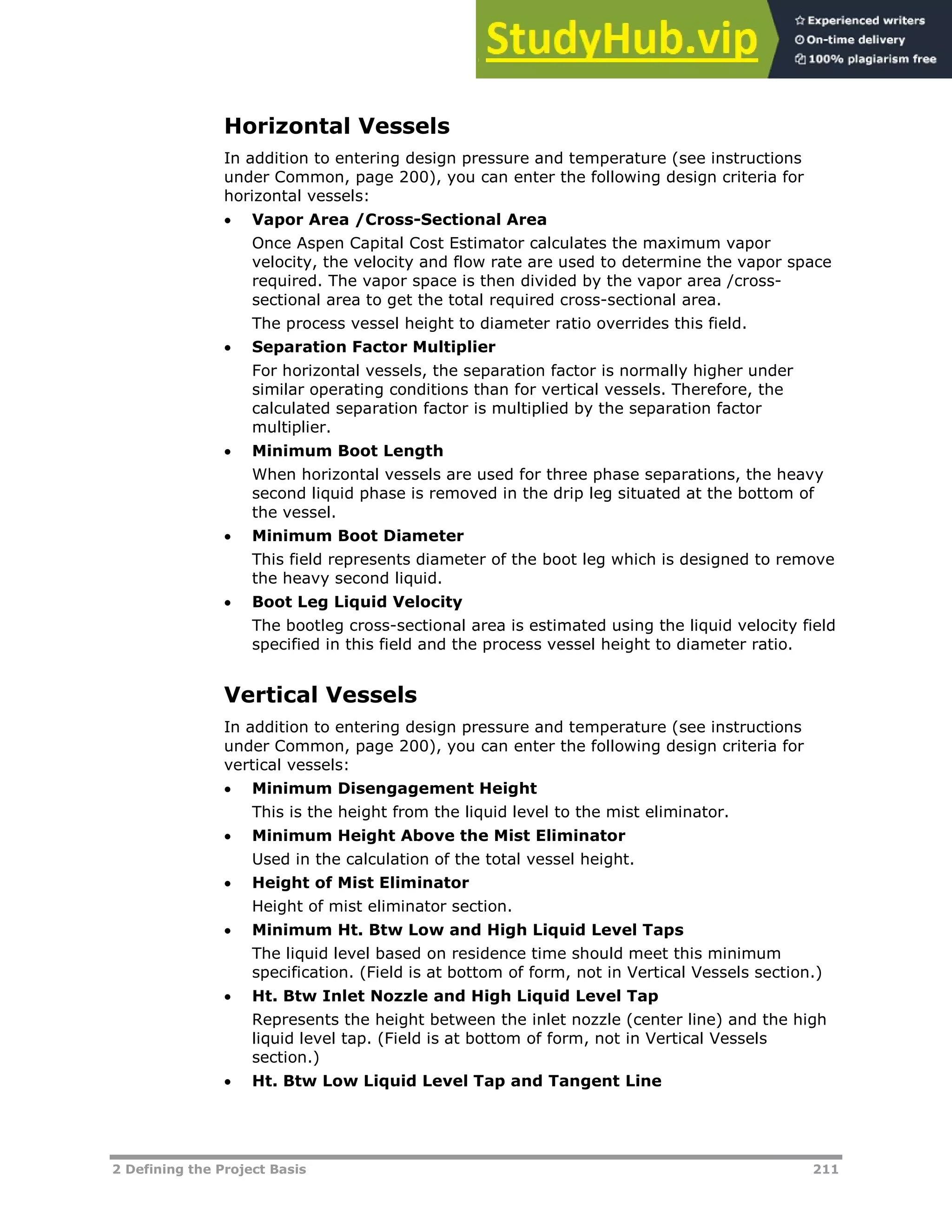 2 Defining the Project Basis 211
Horizontal Vessels
In addition to entering design pressure and temperature (see instructions
under Common, page XX200XX), you can enter the following design criteria for
horizontal vessels:
 Vapor Area /Cross-Sectional Area
Once Aspen Capital Cost Estimator calculates the maximum vapor
velocity, the velocity and flow rate are used to determine the vapor space
required. The vapor space is then divided by the vapor area /cross-
sectional area to get the total required cross-sectional area.
The process vessel height to diameter ratio overrides this field.
 Separation Factor Multiplier
For horizontal vessels, the separation factor is normally higher under
similar operating conditions than for vertical vessels. Therefore, the
calculated separation factor is multiplied by the separation factor
multiplier.
 Minimum Boot Length
When horizontal vessels are used for three phase separations, the heavy
second liquid phase is removed in the drip leg situated at the bottom of
the vessel.
 Minimum Boot Diameter
This field represents diameter of the boot leg which is designed to remove
the heavy second liquid.
 Boot Leg Liquid Velocity
The bootleg cross-sectional area is estimated using the liquid velocity field
specified in this field and the process vessel height to diameter ratio.
Vertical Vessels
In addition to entering design pressure and temperature (see instructions
under Common, page XX200XX), you can enter the following design criteria for
vertical vessels:
 Minimum Disengagement Height
This is the height from the liquid level to the mist eliminator.
 Minimum Height Above the Mist Eliminator
Used in the calculation of the total vessel height.
 Height of Mist Eliminator
Height of mist eliminator section.
 Minimum Ht. Btw Low and High Liquid Level Taps
The liquid level based on residence time should meet this minimum
specification. (Field is at bottom of form, not in Vertical Vessels section.)
 Ht. Btw Inlet Nozzle and High Liquid Level Tap
Represents the height between the inlet nozzle (center line) and the high
liquid level tap. (Field is at bottom of form, not in Vertical Vessels
section.)
 Ht. Btw Low Liquid Level Tap and Tangent Line
 