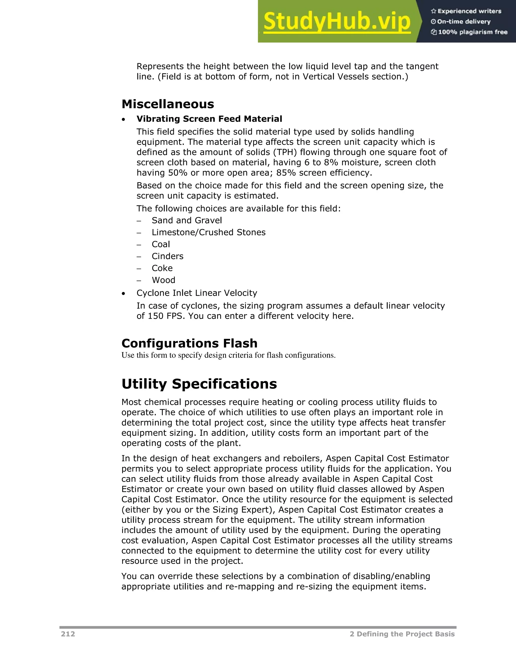212 2 Defining the Project Basis
Represents the height between the low liquid level tap and the tangent
line. (Field is at bottom of form, not in Vertical Vessels section.)
Miscellaneous
 Vibrating Screen Feed Material
This field specifies the solid material type used by solids handling
equipment. The material type affects the screen unit capacity which is
defined as the amount of solids (TPH) flowing through one square foot of
screen cloth based on material, having 6 to 8% moisture, screen cloth
having 50% or more open area; 85% screen efficiency.
Based on the choice made for this field and the screen opening size, the
screen unit capacity is estimated.
The following choices are available for this field:
 Sand and Gravel
 Limestone/Crushed Stones
 Coal
 Cinders
 Coke
 Wood
 Cyclone Inlet Linear Velocity
In case of cyclones, the sizing program assumes a default linear velocity
of 150 FPS. You can enter a different velocity here.
Configurations Flash
Use this form to specify design criteria for flash configurations.
Utility Specifications
Most chemical processes require heating or cooling process utility fluids to
operate. The choice of which utilities to use often plays an important role in
determining the total project cost, since the utility type affects heat transfer
equipment sizing. In addition, utility costs form an important part of the
operating costs of the plant.
In the design of heat exchangers and reboilers, Aspen Capital Cost Estimator
permits you to select appropriate process utility fluids for the application. You
can select utility fluids from those already available in Aspen Capital Cost
Estimator or create your own based on utility fluid classes allowed by Aspen
Capital Cost Estimator. Once the utility resource for the equipment is selected
(either by you or the Sizing Expert), Aspen Capital Cost Estimator creates a
utility process stream for the equipment. The utility stream information
includes the amount of utility used by the equipment. During the operating
cost evaluation, Aspen Capital Cost Estimator processes all the utility streams
connected to the equipment to determine the utility cost for every utility
resource used in the project.
You can override these selections by a combination of disabling/enabling
appropriate utilities and re-mapping and re-sizing the equipment items.
 