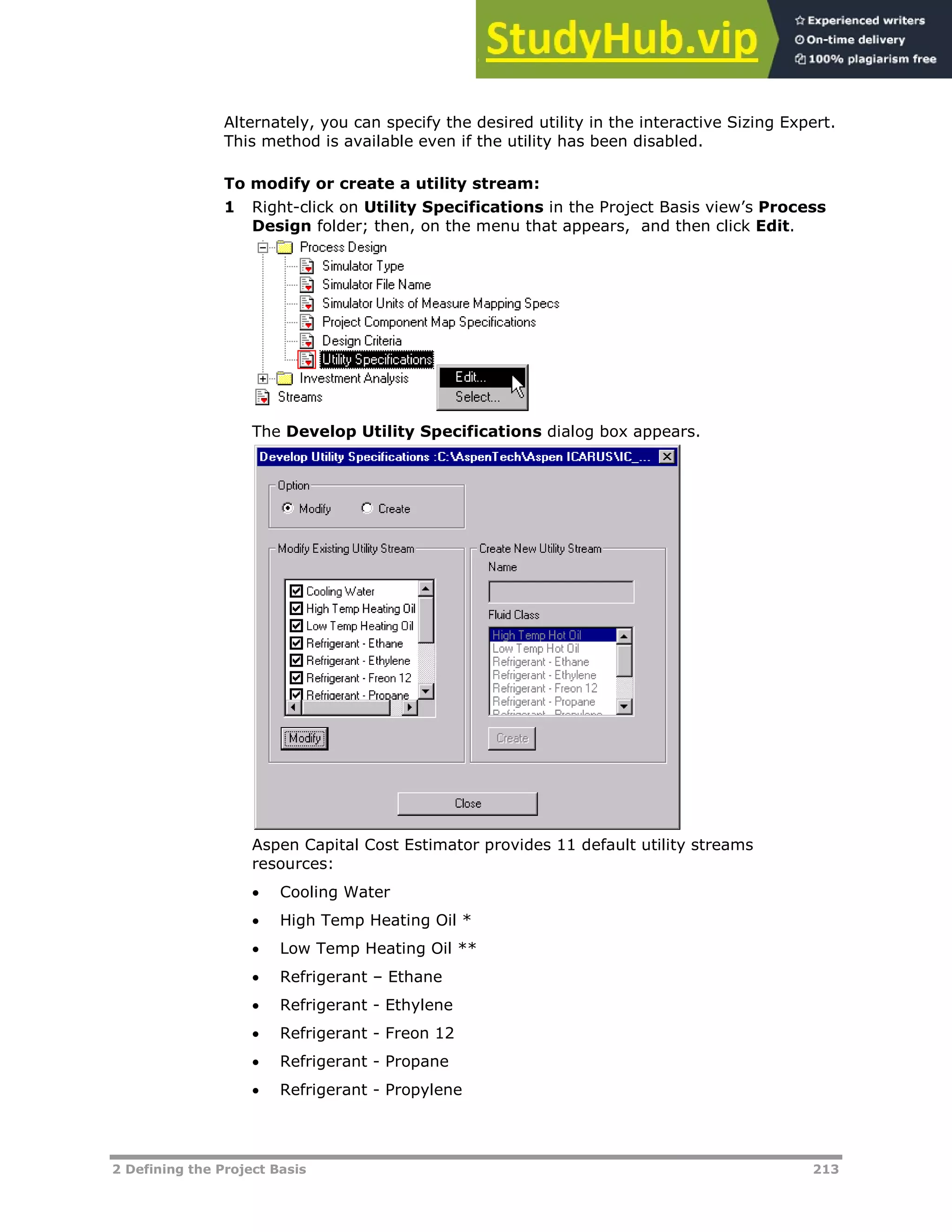 2 Defining the Project Basis 213
Alternately, you can specify the desired utility in the interactive Sizing Expert.
This method is available even if the utility has been disabled.
To modify or create a utility stream:
1 Right-click on Utility Specifications in the Project Basis view’s Process
Design folder; then, on the menu that appears, and then click Edit.
The Develop Utility Specifications dialog box appears.
Aspen Capital Cost Estimator provides 11 default utility streams
resources:
 Cooling Water
 High Temp Heating Oil *
 Low Temp Heating Oil **
 Refrigerant – Ethane
 Refrigerant - Ethylene
 Refrigerant - Freon 12
 Refrigerant - Propane
 Refrigerant - Propylene
 