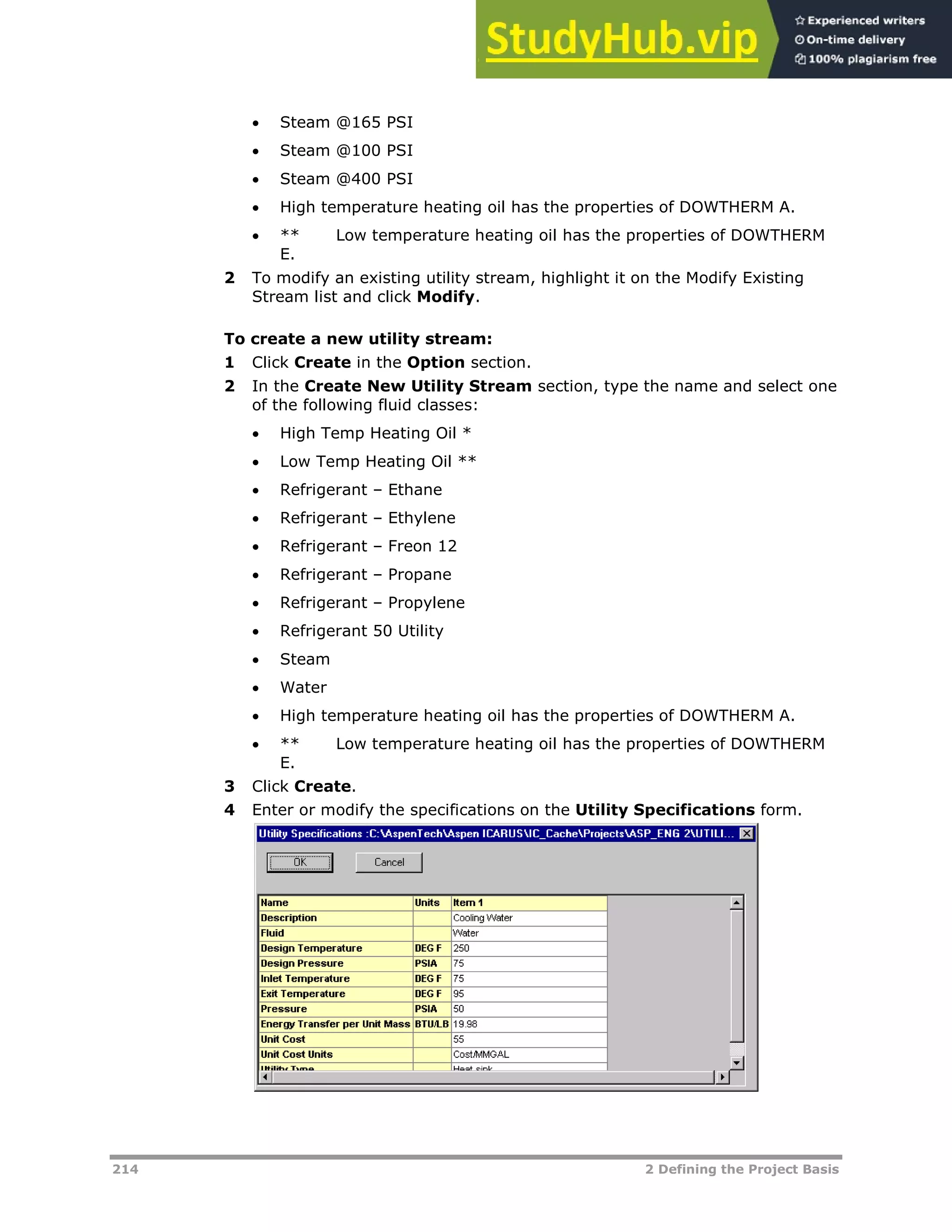 214 2 Defining the Project Basis
 Steam @165 PSI
 Steam @100 PSI
 Steam @400 PSI
 High temperature heating oil has the properties of DOWTHERM A.
 ** Low temperature heating oil has the properties of DOWTHERM
E.
2 To modify an existing utility stream, highlight it on the Modify Existing
Stream list and click Modify.
To create a new utility stream:
1 Click Create in the Option section.
2 In the Create New Utility Stream section, type the name and select one
of the following fluid classes:
 High Temp Heating Oil *
 Low Temp Heating Oil **
 Refrigerant – Ethane
 Refrigerant – Ethylene
 Refrigerant – Freon 12
 Refrigerant – Propane
 Refrigerant – Propylene
 Refrigerant 50 Utility
 Steam
 Water
 High temperature heating oil has the properties of DOWTHERM A.
 ** Low temperature heating oil has the properties of DOWTHERM
E.
3 Click Create.
4 Enter or modify the specifications on the Utility Specifications form.
 