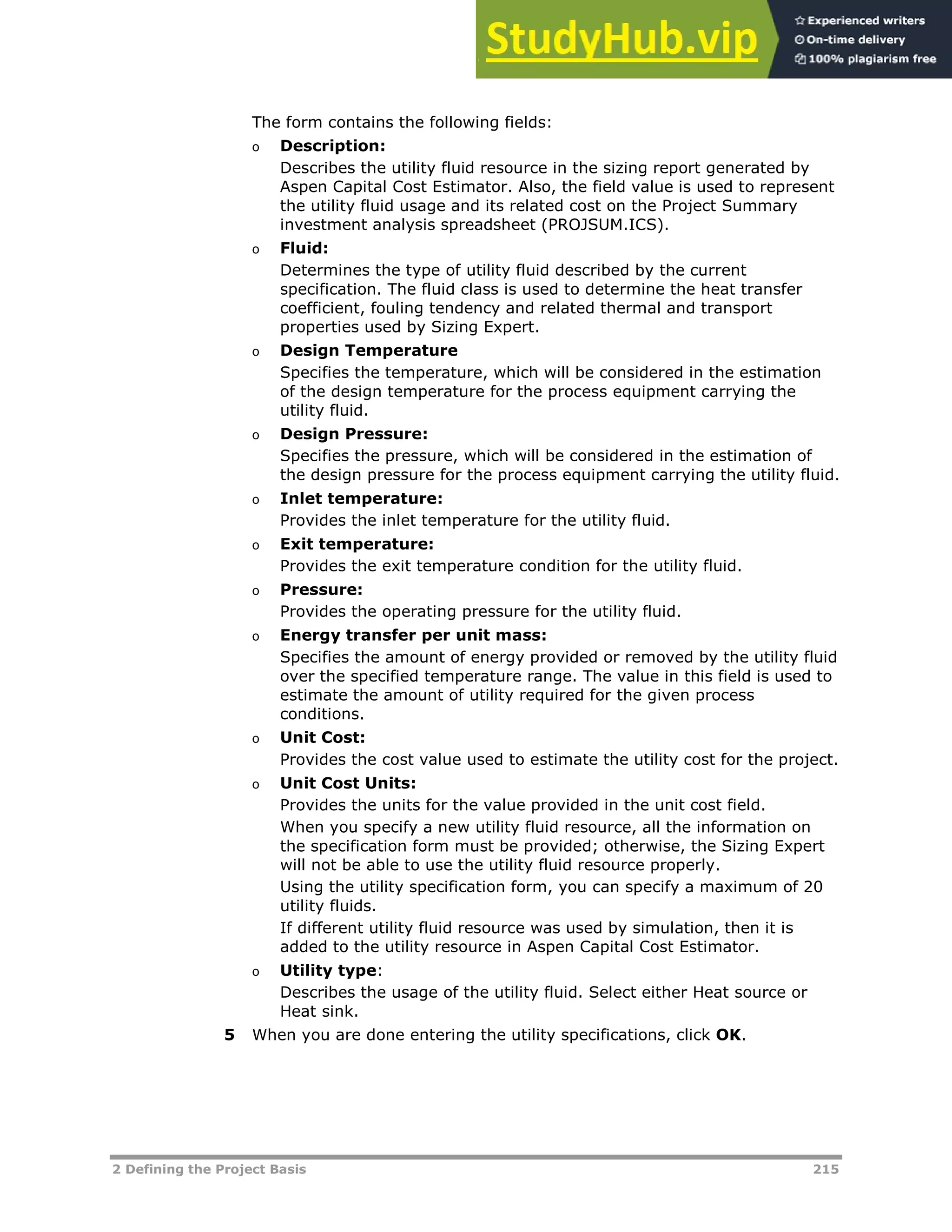2 Defining the Project Basis 215
The form contains the following fields:
o Description:
Describes the utility fluid resource in the sizing report generated by
Aspen Capital Cost Estimator. Also, the field value is used to represent
the utility fluid usage and its related cost on the Project Summary
investment analysis spreadsheet (PROJSUM.ICS).
o Fluid:
Determines the type of utility fluid described by the current
specification. The fluid class is used to determine the heat transfer
coefficient, fouling tendency and related thermal and transport
properties used by Sizing Expert.
o Design Temperature
Specifies the temperature, which will be considered in the estimation
of the design temperature for the process equipment carrying the
utility fluid.
o Design Pressure:
Specifies the pressure, which will be considered in the estimation of
the design pressure for the process equipment carrying the utility fluid.
o Inlet temperature:
Provides the inlet temperature for the utility fluid.
o Exit temperature:
Provides the exit temperature condition for the utility fluid.
o Pressure:
Provides the operating pressure for the utility fluid.
o Energy transfer per unit mass:
Specifies the amount of energy provided or removed by the utility fluid
over the specified temperature range. The value in this field is used to
estimate the amount of utility required for the given process
conditions.
o Unit Cost:
Provides the cost value used to estimate the utility cost for the project.
o Unit Cost Units:
Provides the units for the value provided in the unit cost field.
When you specify a new utility fluid resource, all the information on
the specification form must be provided; otherwise, the Sizing Expert
will not be able to use the utility fluid resource properly.
Using the utility specification form, you can specify a maximum of 20
utility fluids.
If different utility fluid resource was used by simulation, then it is
added to the utility resource in Aspen Capital Cost Estimator.
o Utility type:
Describes the usage of the utility fluid. Select either Heat source or
Heat sink.
5 When you are done entering the utility specifications, click OK.
 