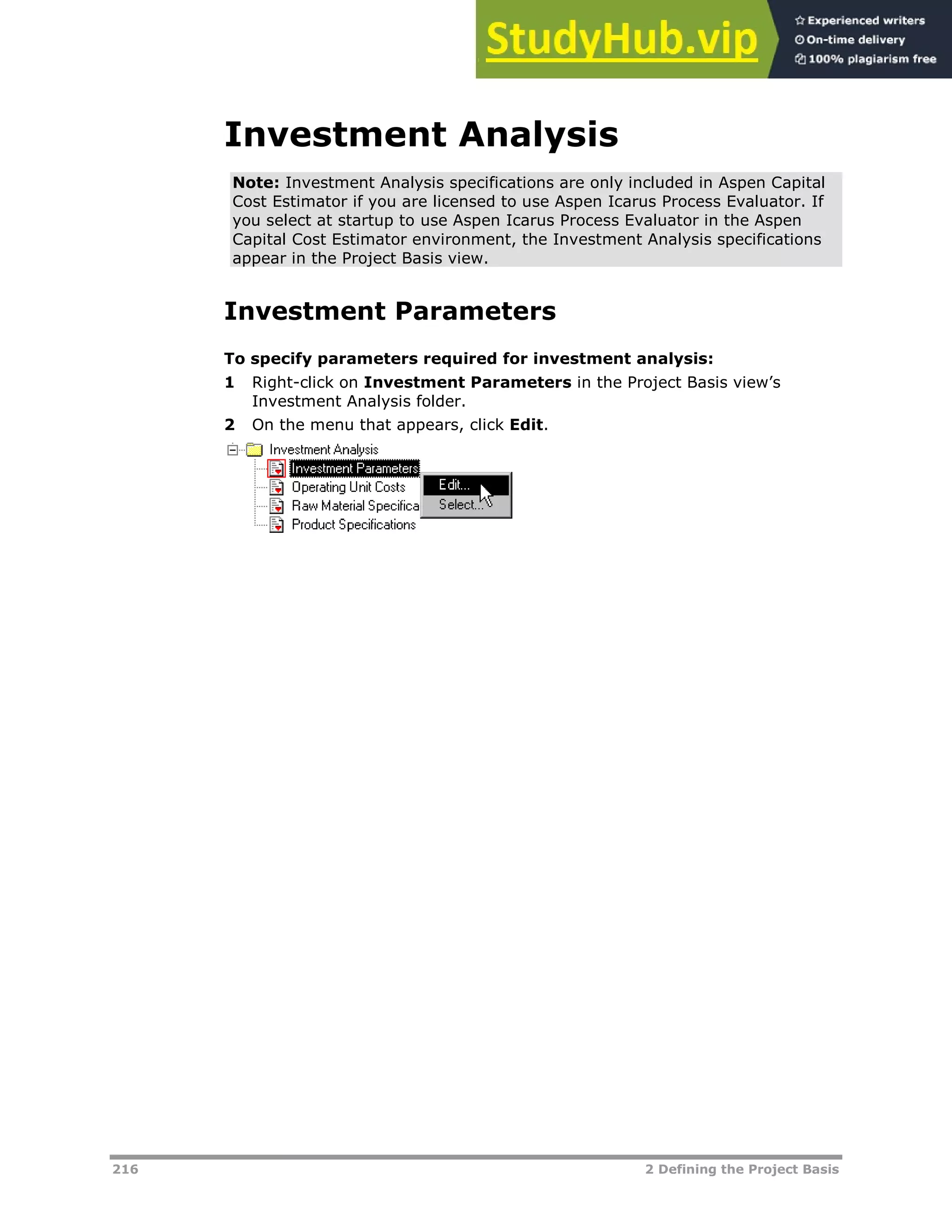 216 2 Defining the Project Basis
Investment Analysis
Note: Investment Analysis specifications are only included in Aspen Capital
Cost Estimator if you are licensed to use Aspen Icarus Process Evaluator. If
you select at startup to use Aspen Icarus Process Evaluator in the Aspen
Capital Cost Estimator environment, the Investment Analysis specifications
appear in the Project Basis view.
Investment Parameters
To specify parameters required for investment analysis:
1 Right-click on Investment Parameters in the Project Basis view’s
Investment Analysis folder.
2 On the menu that appears, click Edit.
 