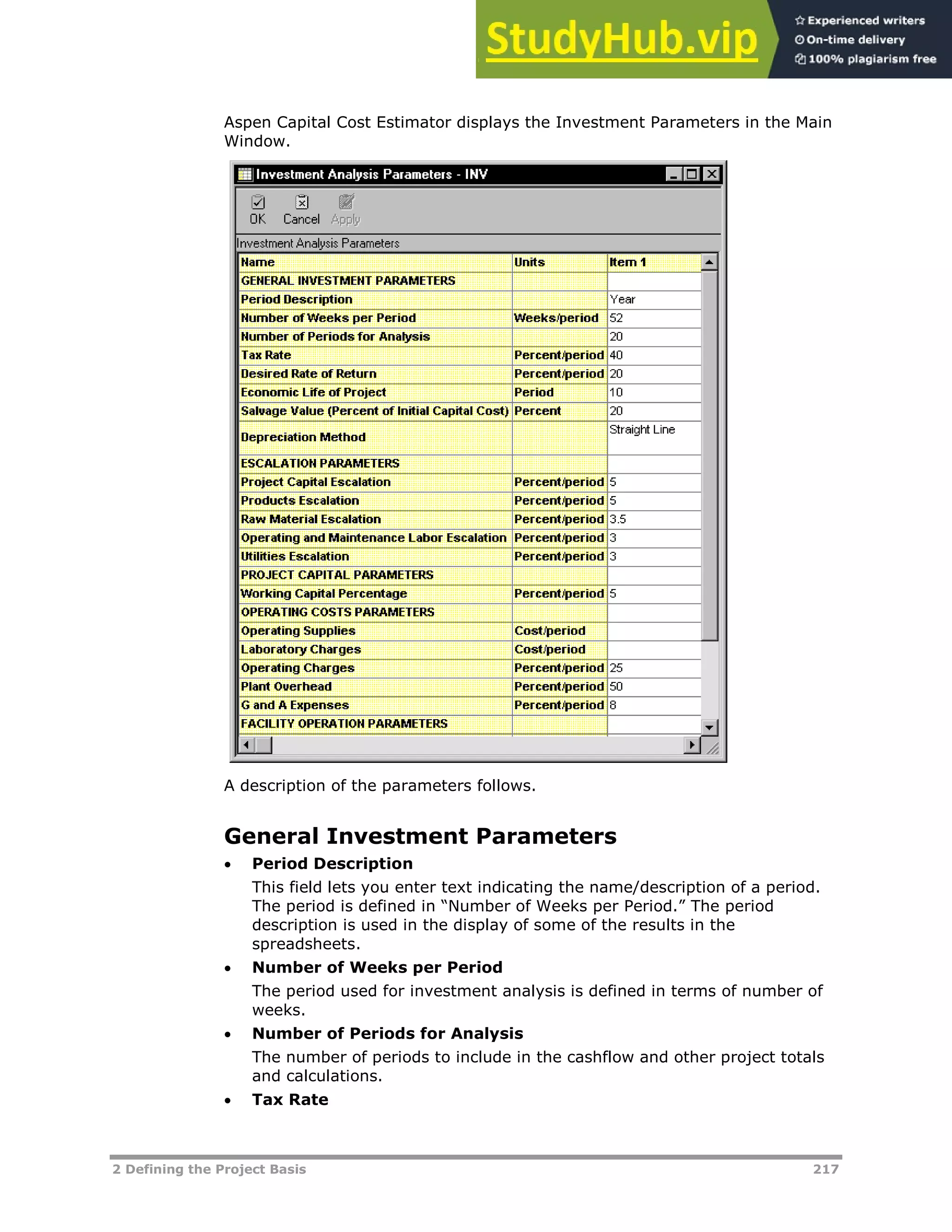2 Defining the Project Basis 217
Aspen Capital Cost Estimator displays the Investment Parameters in the Main
Window.
A description of the parameters follows.
General Investment Parameters
 Period Description
This field lets you enter text indicating the name/description of a period.
The period is defined in “Number of Weeks per Period.” The period
description is used in the display of some of the results in the
spreadsheets.
 Number of Weeks per Period
The period used for investment analysis is defined in terms of number of
weeks.
 Number of Periods for Analysis
The number of periods to include in the cashflow and other project totals
and calculations.
 Tax Rate
 