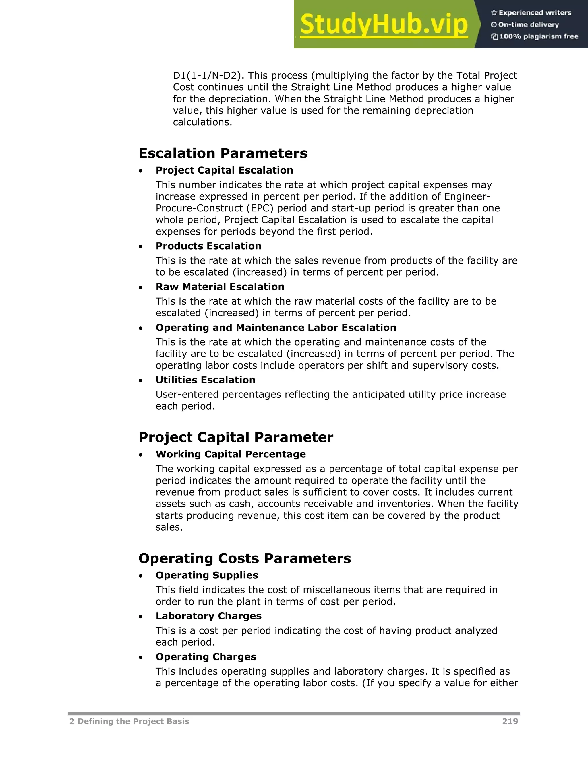 2 Defining the Project Basis 219
D1(1-1/N-D2). This process (multiplying the factor by the Total Project
Cost continues until the Straight Line Method produces a higher value
for the depreciation. When the Straight Line Method produces a higher
value, this higher value is used for the remaining depreciation
calculations.
Escalation Parameters
 Project Capital Escalation
This number indicates the rate at which project capital expenses may
increase expressed in percent per period. If the addition of Engineer-
Procure-Construct (EPC) period and start-up period is greater than one
whole period, Project Capital Escalation is used to escalate the capital
expenses for periods beyond the first period.
 Products Escalation
This is the rate at which the sales revenue from products of the facility are
to be escalated (increased) in terms of percent per period.
 Raw Material Escalation
This is the rate at which the raw material costs of the facility are to be
escalated (increased) in terms of percent per period.
 Operating and Maintenance Labor Escalation
This is the rate at which the operating and maintenance costs of the
facility are to be escalated (increased) in terms of percent per period. The
operating labor costs include operators per shift and supervisory costs.
 Utilities Escalation
User-entered percentages reflecting the anticipated utility price increase
each period.
Project Capital Parameter
 Working Capital Percentage
The working capital expressed as a percentage of total capital expense per
period indicates the amount required to operate the facility until the
revenue from product sales is sufficient to cover costs. It includes current
assets such as cash, accounts receivable and inventories. When the facility
starts producing revenue, this cost item can be covered by the product
sales.
Operating Costs Parameters
 Operating Supplies
This field indicates the cost of miscellaneous items that are required in
order to run the plant in terms of cost per period.
 Laboratory Charges
This is a cost per period indicating the cost of having product analyzed
each period.
 Operating Charges
This includes operating supplies and laboratory charges. It is specified as
a percentage of the operating labor costs. (If you specify a value for either
 
