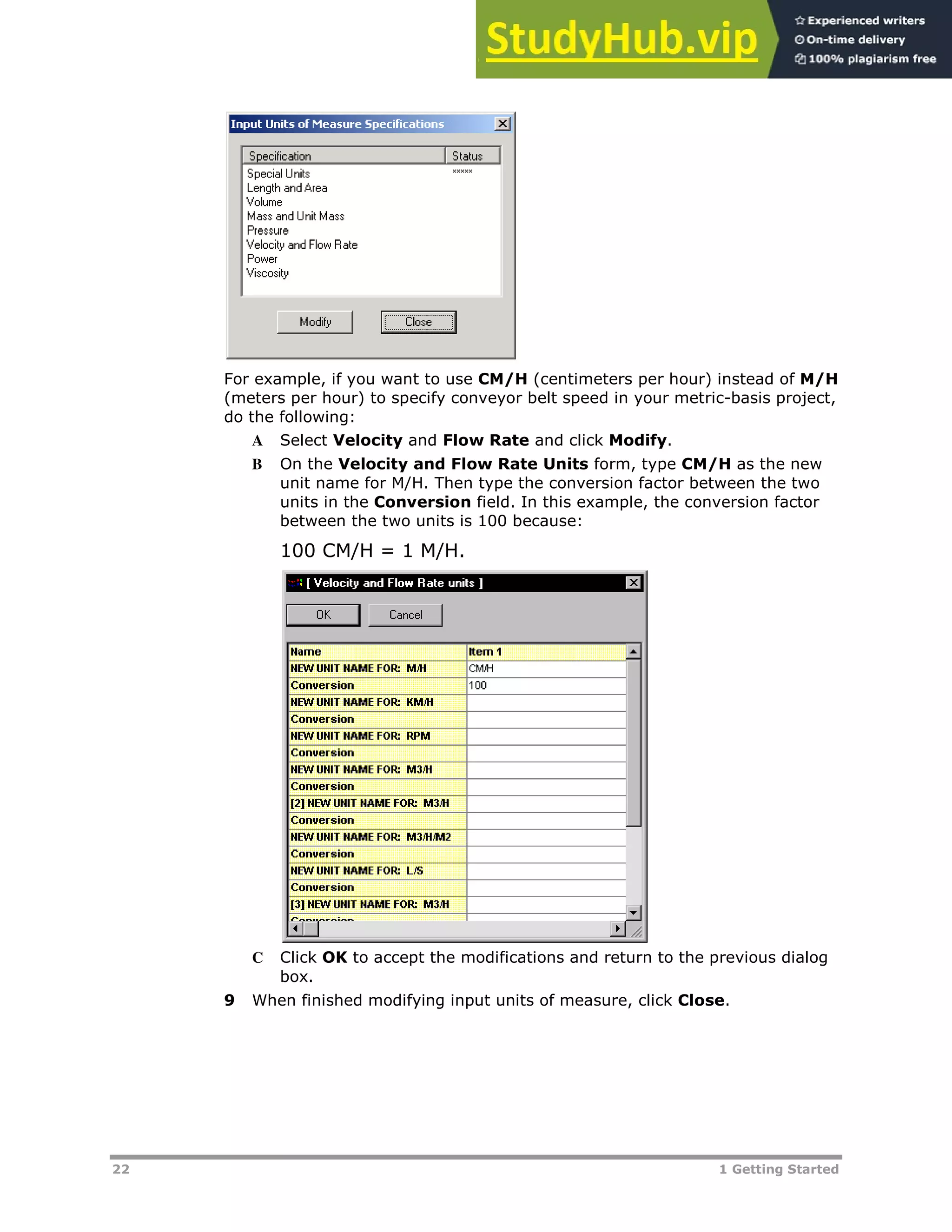 22 1 Getting Started
For example, if you want to use CM/H (centimeters per hour) instead of M/H
(meters per hour) to specify conveyor belt speed in your metric-basis project,
do the following:
A Select Velocity and Flow Rate and click Modify.
B On the Velocity and Flow Rate Units form, type CM/H as the new
unit name for M/H. Then type the conversion factor between the two
units in the Conversion field. In this example, the conversion factor
between the two units is 100 because:
100 CM/H = 1 M/H.
C Click OK to accept the modifications and return to the previous dialog
box.
9 When finished modifying input units of measure, click Close.
 