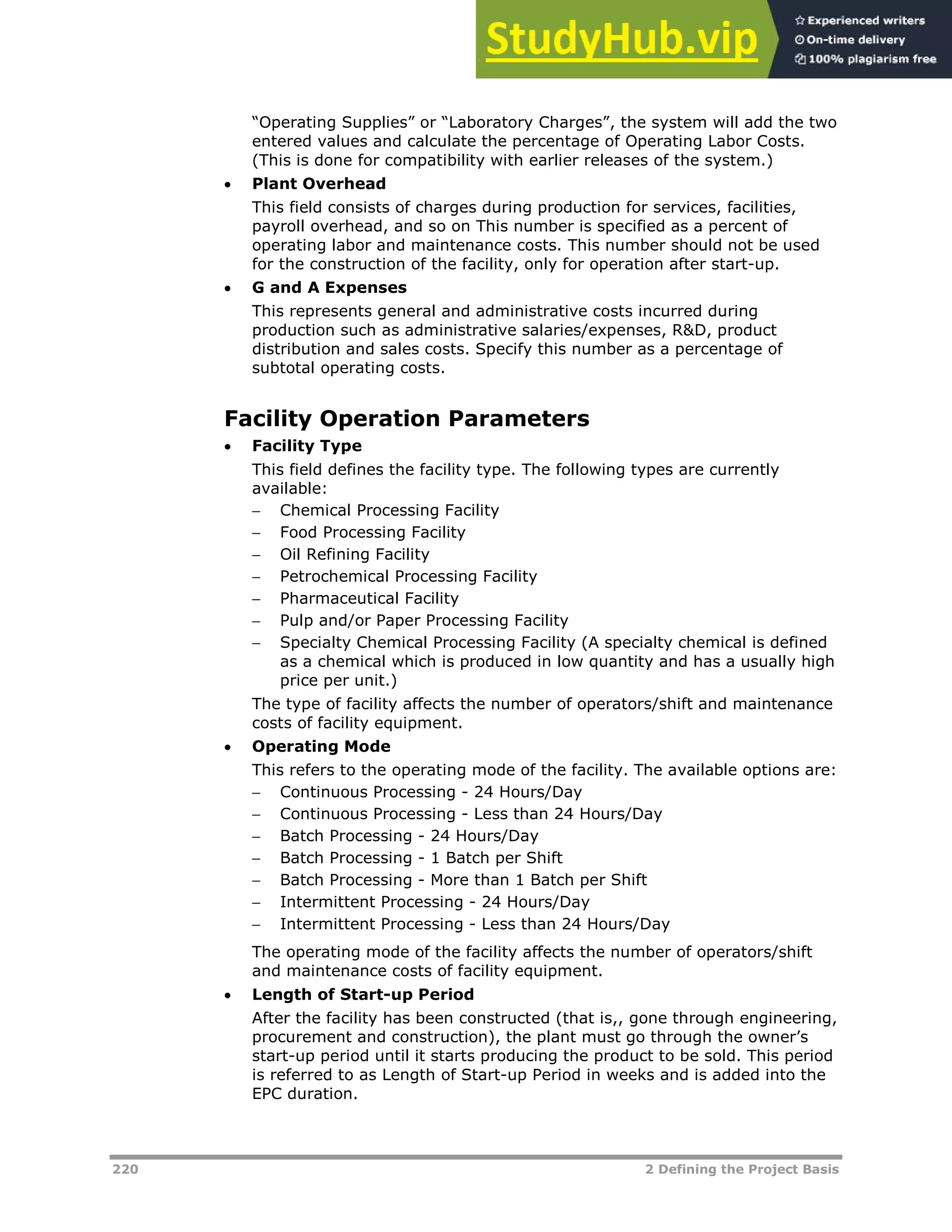 220 2 Defining the Project Basis
“Operating Supplies” or “Laboratory Charges”, the system will add the two
entered values and calculate the percentage of Operating Labor Costs.
(This is done for compatibility with earlier releases of the system.)
 Plant Overhead
This field consists of charges during production for services, facilities,
payroll overhead, and so on This number is specified as a percent of
operating labor and maintenance costs. This number should not be used
for the construction of the facility, only for operation after start-up.
 G and A Expenses
This represents general and administrative costs incurred during
production such as administrative salaries/expenses, R&D, product
distribution and sales costs. Specify this number as a percentage of
subtotal operating costs.
Facility Operation Parameters
 Facility Type
This field defines the facility type. The following types are currently
available:
 Chemical Processing Facility
 Food Processing Facility
 Oil Refining Facility
 Petrochemical Processing Facility
 Pharmaceutical Facility
 Pulp and/or Paper Processing Facility
 Specialty Chemical Processing Facility (A specialty chemical is defined
as a chemical which is produced in low quantity and has a usually high
price per unit.)
The type of facility affects the number of operators/shift and maintenance
costs of facility equipment.
 Operating Mode
This refers to the operating mode of the facility. The available options are:
 Continuous Processing - 24 Hours/Day
 Continuous Processing - Less than 24 Hours/Day
 Batch Processing - 24 Hours/Day
 Batch Processing - 1 Batch per Shift
 Batch Processing - More than 1 Batch per Shift
 Intermittent Processing - 24 Hours/Day
 Intermittent Processing - Less than 24 Hours/Day
The operating mode of the facility affects the number of operators/shift
and maintenance costs of facility equipment.
 Length of Start-up Period
After the facility has been constructed (that is,, gone through engineering,
procurement and construction), the plant must go through the owner’s
start-up period until it starts producing the product to be sold. This period
is referred to as Length of Start-up Period in weeks and is added into the
EPC duration.
 