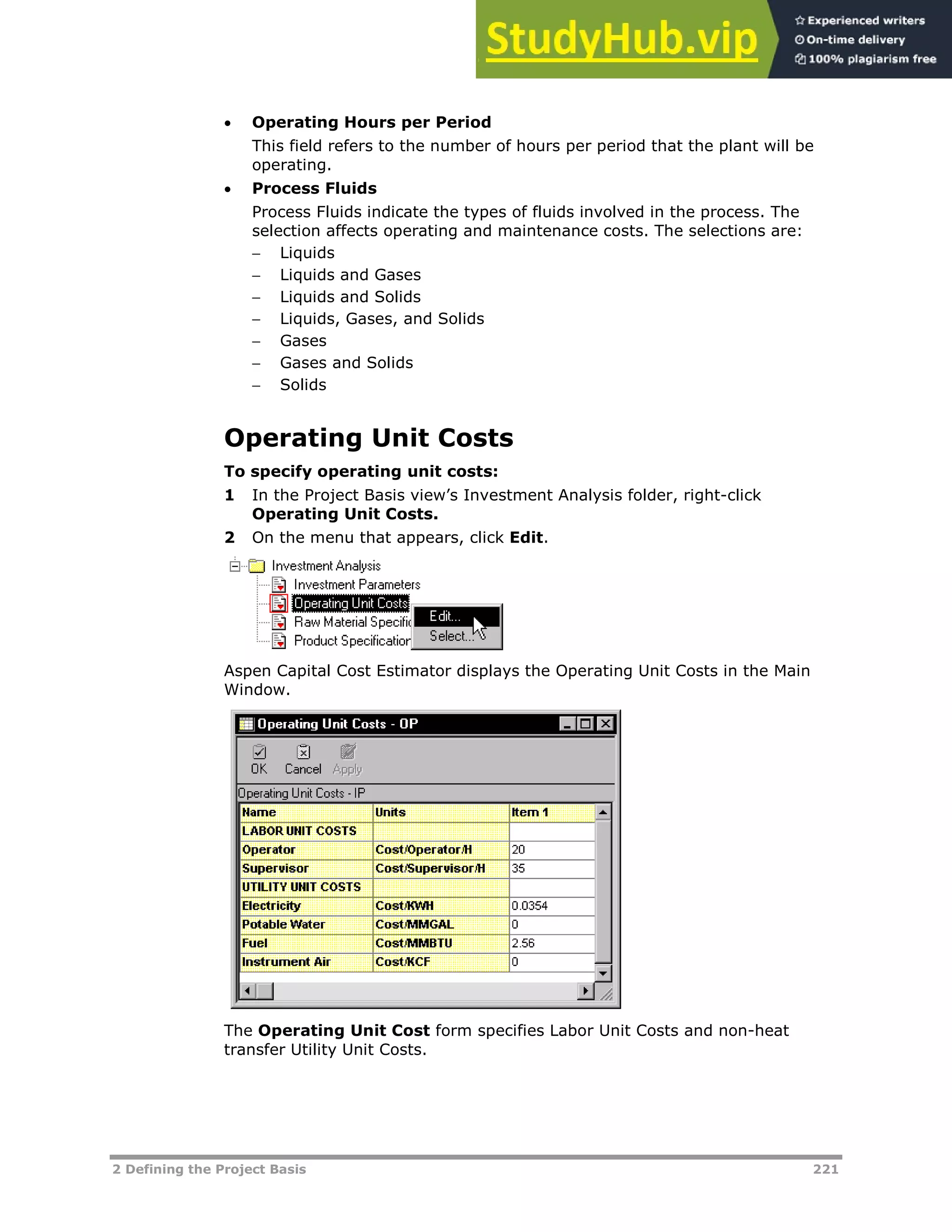 2 Defining the Project Basis 221
 Operating Hours per Period
This field refers to the number of hours per period that the plant will be
operating.
 Process Fluids
Process Fluids indicate the types of fluids involved in the process. The
selection affects operating and maintenance costs. The selections are:
 Liquids
 Liquids and Gases
 Liquids and Solids
 Liquids, Gases, and Solids
 Gases
 Gases and Solids
 Solids
Operating Unit Costs
To specify operating unit costs:
1 In the Project Basis view’s Investment Analysis folder, right-click
Operating Unit Costs.
2 On the menu that appears, click Edit.
Aspen Capital Cost Estimator displays the Operating Unit Costs in the Main
Window.
The Operating Unit Cost form specifies Labor Unit Costs and non-heat
transfer Utility Unit Costs.
 