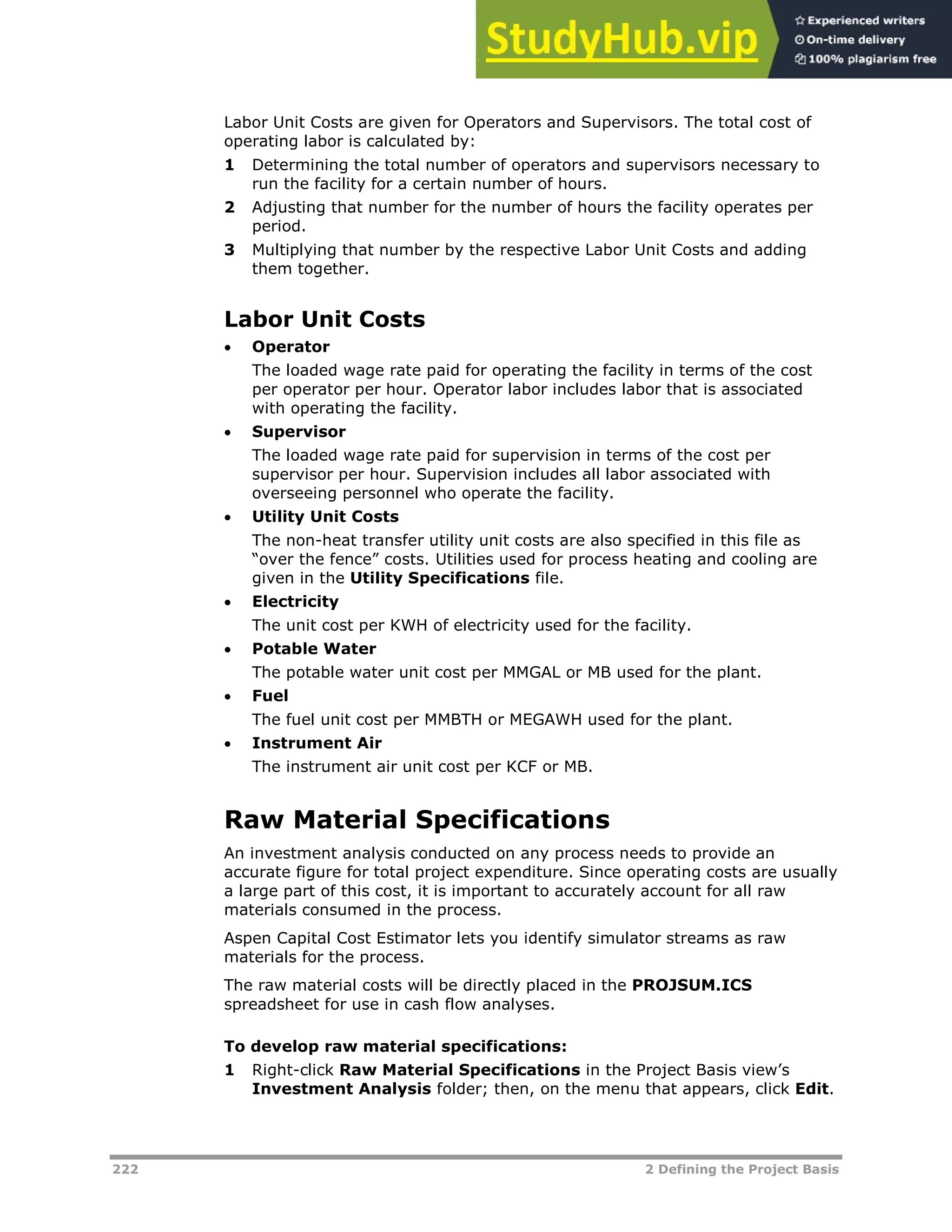 222 2 Defining the Project Basis
Labor Unit Costs are given for Operators and Supervisors. The total cost of
operating labor is calculated by:
1 Determining the total number of operators and supervisors necessary to
run the facility for a certain number of hours.
2 Adjusting that number for the number of hours the facility operates per
period.
3 Multiplying that number by the respective Labor Unit Costs and adding
them together.
Labor Unit Costs
 Operator
The loaded wage rate paid for operating the facility in terms of the cost
per operator per hour. Operator labor includes labor that is associated
with operating the facility.
 Supervisor
The loaded wage rate paid for supervision in terms of the cost per
supervisor per hour. Supervision includes all labor associated with
overseeing personnel who operate the facility.
 Utility Unit Costs
The non-heat transfer utility unit costs are also specified in this file as
“over the fence” costs. Utilities used for process heating and cooling are
given in the Utility Specifications file.
 Electricity
The unit cost per KWH of electricity used for the facility.
 Potable Water
The potable water unit cost per MMGAL or MB used for the plant.
 Fuel
The fuel unit cost per MMBTH or MEGAWH used for the plant.
 Instrument Air
The instrument air unit cost per KCF or MB.
Raw Material Specifications
An investment analysis conducted on any process needs to provide an
accurate figure for total project expenditure. Since operating costs are usually
a large part of this cost, it is important to accurately account for all raw
materials consumed in the process.
Aspen Capital Cost Estimator lets you identify simulator streams as raw
materials for the process.
The raw material costs will be directly placed in the PROJSUM.ICS
spreadsheet for use in cash flow analyses.
To develop raw material specifications:
1 Right-click Raw Material Specifications in the Project Basis view’s
Investment Analysis folder; then, on the menu that appears, click Edit.
 
