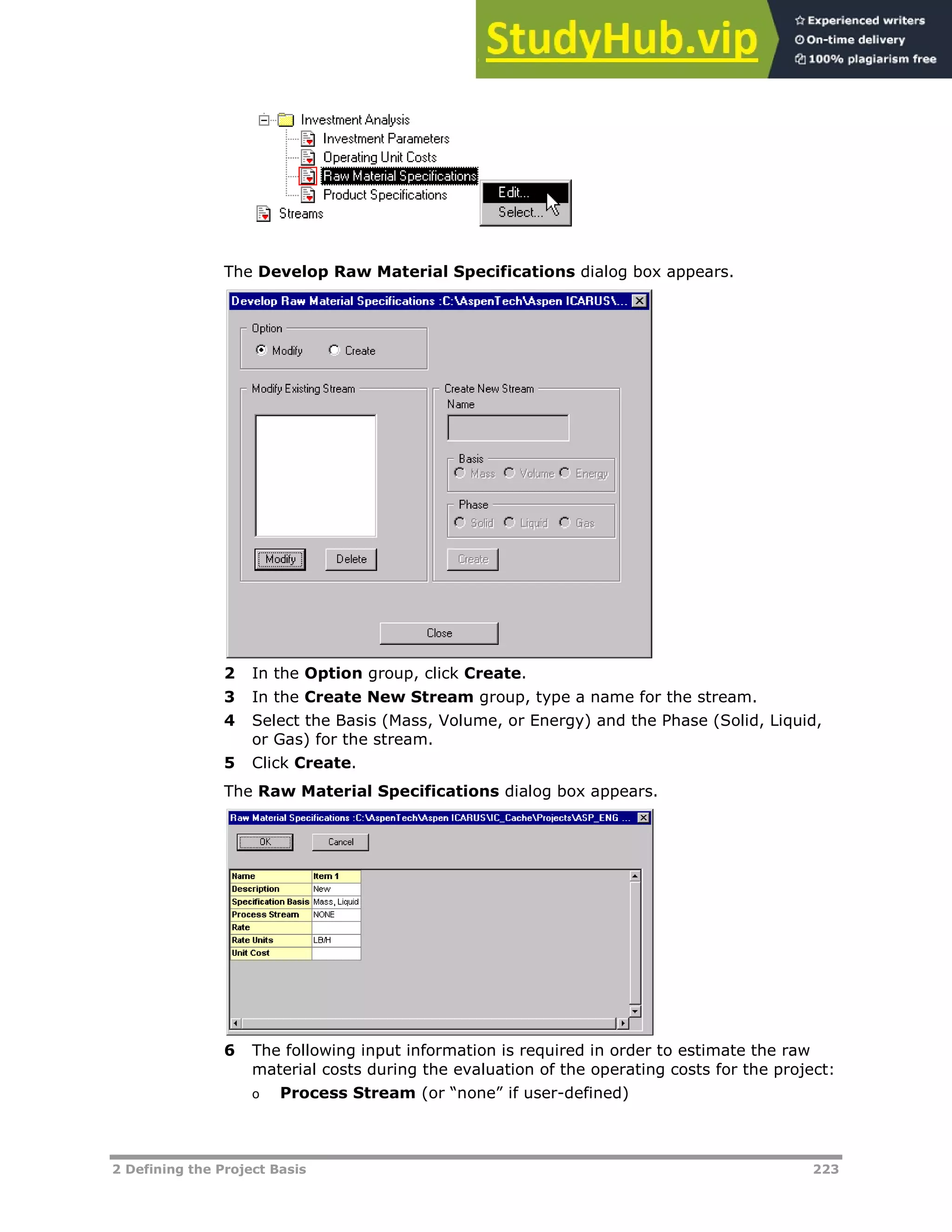 2 Defining the Project Basis 223
The Develop Raw Material Specifications dialog box appears.
2 In the Option group, click Create.
3 In the Create New Stream group, type a name for the stream.
4 Select the Basis (Mass, Volume, or Energy) and the Phase (Solid, Liquid,
or Gas) for the stream.
5 Click Create.
The Raw Material Specifications dialog box appears.
6 The following input information is required in order to estimate the raw
material costs during the evaluation of the operating costs for the project:
o Process Stream (or “none” if user-defined)
 