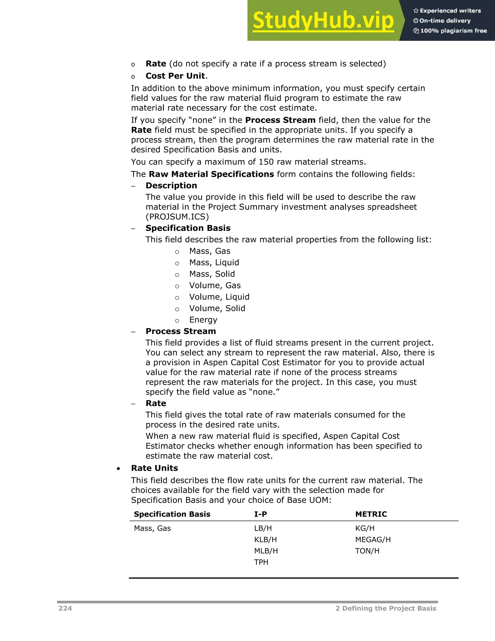 224 2 Defining the Project Basis
o Rate (do not specify a rate if a process stream is selected)
o Cost Per Unit.
In addition to the above minimum information, you must specify certain
field values for the raw material fluid program to estimate the raw
material rate necessary for the cost estimate.
If you specify “none” in the Process Stream field, then the value for the
Rate field must be specified in the appropriate units. If you specify a
process stream, then the program determines the raw material rate in the
desired Specification Basis and units.
You can specify a maximum of 150 raw material streams.
The Raw Material Specifications form contains the following fields:
 Description
The value you provide in this field will be used to describe the raw
material in the Project Summary investment analyses spreadsheet
(PROJSUM.ICS)
 Specification Basis
This field describes the raw material properties from the following list:
o Mass, Gas
o Mass, Liquid
o Mass, Solid
o Volume, Gas
o Volume, Liquid
o Volume, Solid
o Energy
 Process Stream
This field provides a list of fluid streams present in the current project.
You can select any stream to represent the raw material. Also, there is
a provision in Aspen Capital Cost Estimator for you to provide actual
value for the raw material rate if none of the process streams
represent the raw materials for the project. In this case, you must
specify the field value as “none.”
 Rate
This field gives the total rate of raw materials consumed for the
process in the desired rate units.
When a new raw material fluid is specified, Aspen Capital Cost
Estimator checks whether enough information has been specified to
estimate the raw material cost.
 Rate Units
This field describes the flow rate units for the current raw material. The
choices available for the field vary with the selection made for
Specification Basis and your choice of Base UOM:
Specification Basis I-P METRIC
Mass, Gas LB/H
KLB/H
MLB/H
TPH
KG/H
MEGAG/H
TON/H
 