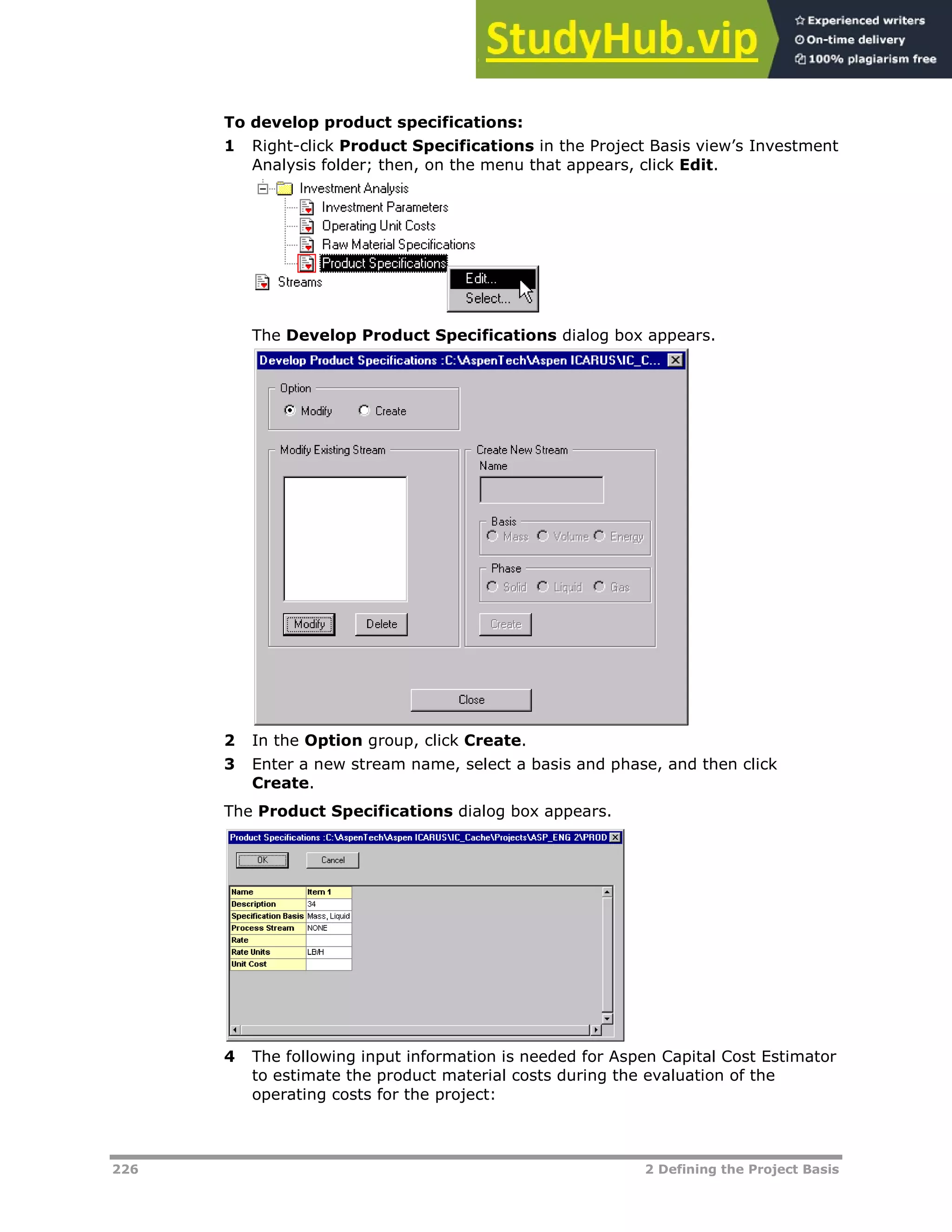 226 2 Defining the Project Basis
To develop product specifications:
1 Right-click Product Specifications in the Project Basis view’s Investment
Analysis folder; then, on the menu that appears, click Edit.
The Develop Product Specifications dialog box appears.
2 In the Option group, click Create.
3 Enter a new stream name, select a basis and phase, and then click
Create.
The Product Specifications dialog box appears.
4 The following input information is needed for Aspen Capital Cost Estimator
to estimate the product material costs during the evaluation of the
operating costs for the project:
 
