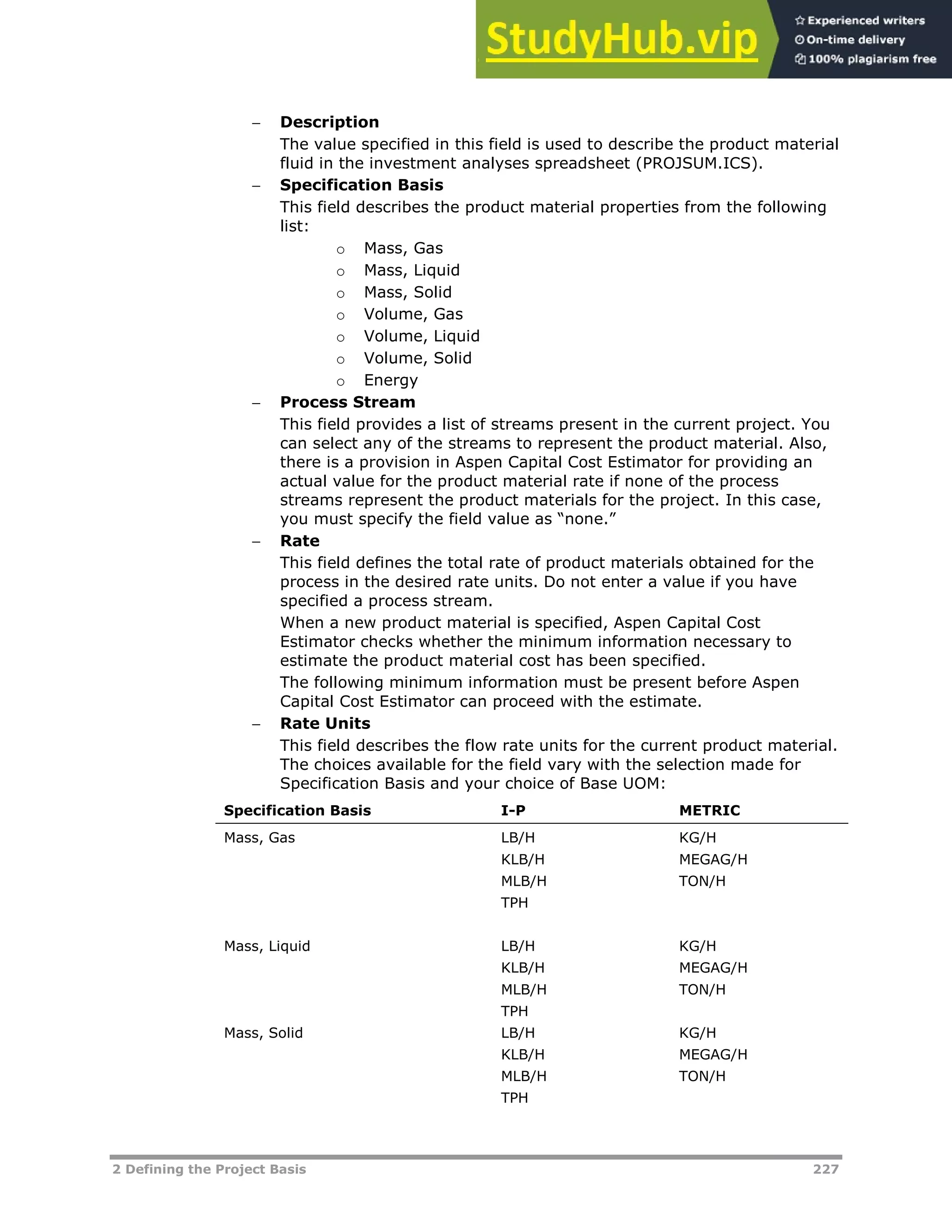 2 Defining the Project Basis 227
 Description
The value specified in this field is used to describe the product material
fluid in the investment analyses spreadsheet (PROJSUM.ICS).
 Specification Basis
This field describes the product material properties from the following
list:
o Mass, Gas
o Mass, Liquid
o Mass, Solid
o Volume, Gas
o Volume, Liquid
o Volume, Solid
o Energy
 Process Stream
This field provides a list of streams present in the current project. You
can select any of the streams to represent the product material. Also,
there is a provision in Aspen Capital Cost Estimator for providing an
actual value for the product material rate if none of the process
streams represent the product materials for the project. In this case,
you must specify the field value as “none.”
 Rate
This field defines the total rate of product materials obtained for the
process in the desired rate units. Do not enter a value if you have
specified a process stream.
When a new product material is specified, Aspen Capital Cost
Estimator checks whether the minimum information necessary to
estimate the product material cost has been specified.
The following minimum information must be present before Aspen
Capital Cost Estimator can proceed with the estimate.
 Rate Units
This field describes the flow rate units for the current product material.
The choices available for the field vary with the selection made for
Specification Basis and your choice of Base UOM:
Specification Basis I-P METRIC
Mass, Gas LB/H
KLB/H
MLB/H
TPH
KG/H
MEGAG/H
TON/H
Mass, Liquid LB/H
KLB/H
MLB/H
TPH
KG/H
MEGAG/H
TON/H
Mass, Solid LB/H
KLB/H
MLB/H
TPH
KG/H
MEGAG/H
TON/H
 