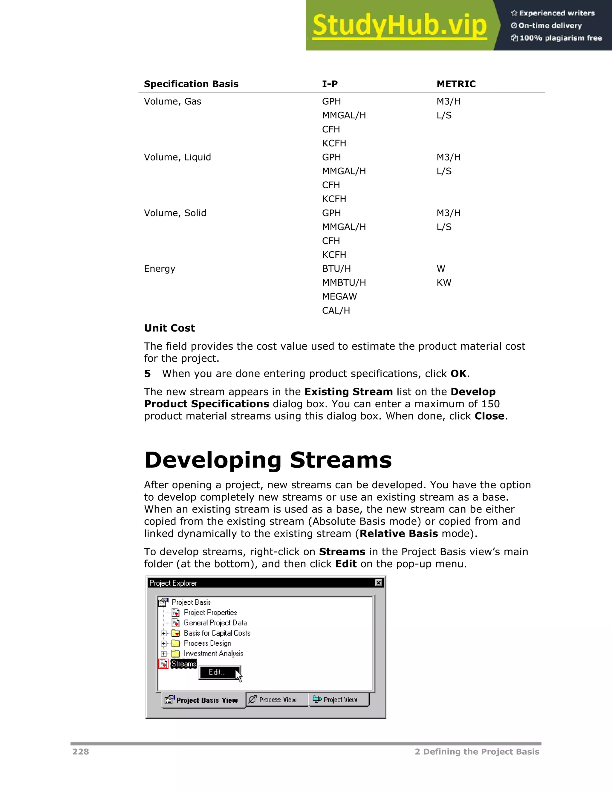 228 2 Defining the Project Basis
Specification Basis I-P METRIC
Volume, Gas GPH
MMGAL/H
CFH
KCFH
M3/H
L/S
Volume, Liquid GPH
MMGAL/H
CFH
KCFH
M3/H
L/S
Volume, Solid GPH
MMGAL/H
CFH
KCFH
M3/H
L/S
Energy BTU/H
MMBTU/H
MEGAW
CAL/H
W
KW
Unit Cost
The field provides the cost value used to estimate the product material cost
for the project.
5 When you are done entering product specifications, click OK.
The new stream appears in the Existing Stream list on the Develop
Product Specifications dialog box. You can enter a maximum of 150
product material streams using this dialog box. When done, click Close.
Developing Streams
After opening a project, new streams can be developed. You have the option
to develop completely new streams or use an existing stream as a base.
When an existing stream is used as a base, the new stream can be either
copied from the existing stream (Absolute Basis mode) or copied from and
linked dynamically to the existing stream (Relative Basis mode).
To develop streams, right-click on Streams in the Project Basis view’s main
folder (at the bottom), and then click Edit on the pop-up menu.
 