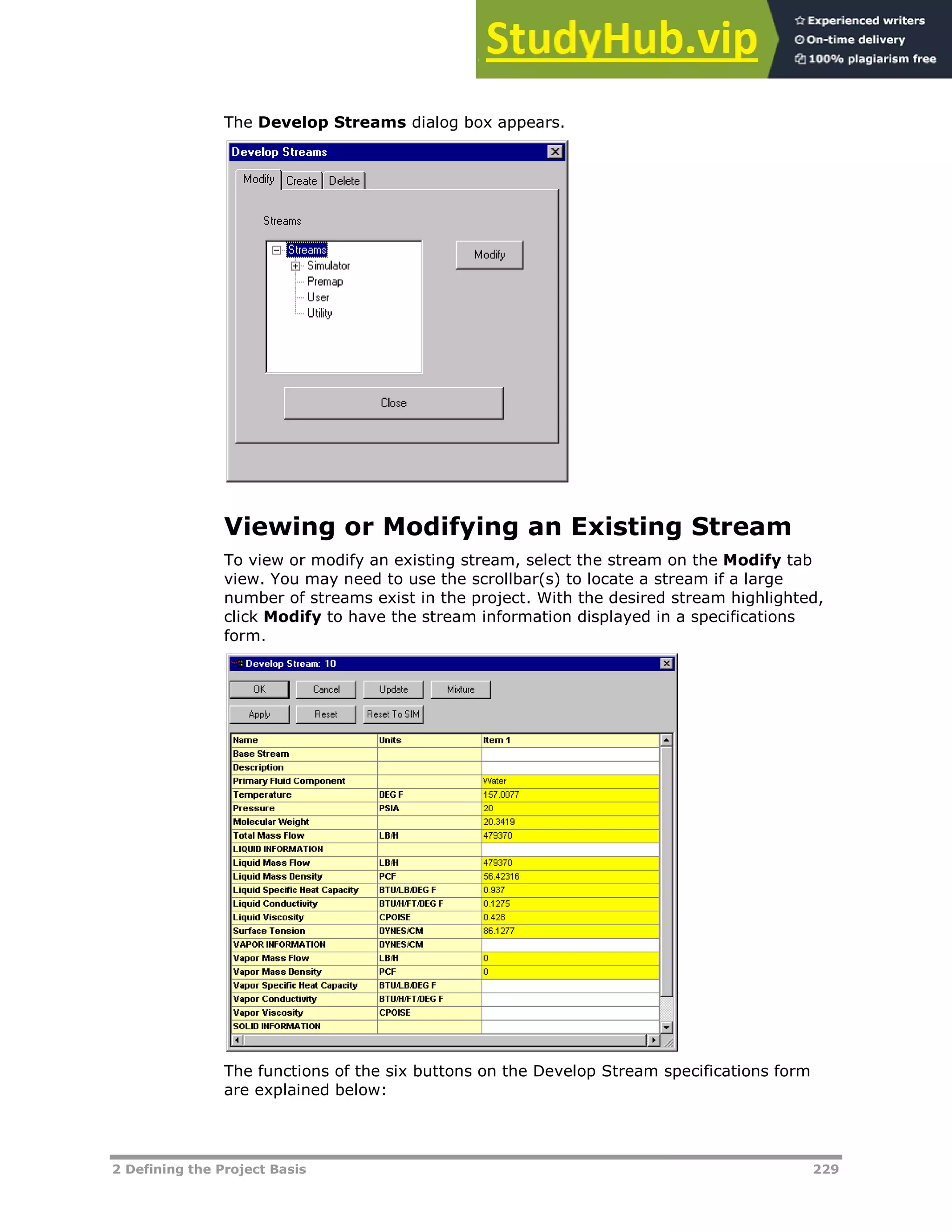 2 Defining the Project Basis 229
The Develop Streams dialog box appears.
Viewing or Modifying an Existing Stream
To view or modify an existing stream, select the stream on the Modify tab
view. You may need to use the scrollbar(s) to locate a stream if a large
number of streams exist in the project. With the desired stream highlighted,
click Modify to have the stream information displayed in a specifications
form.
The functions of the six buttons on the Develop Stream specifications form
are explained below:
 