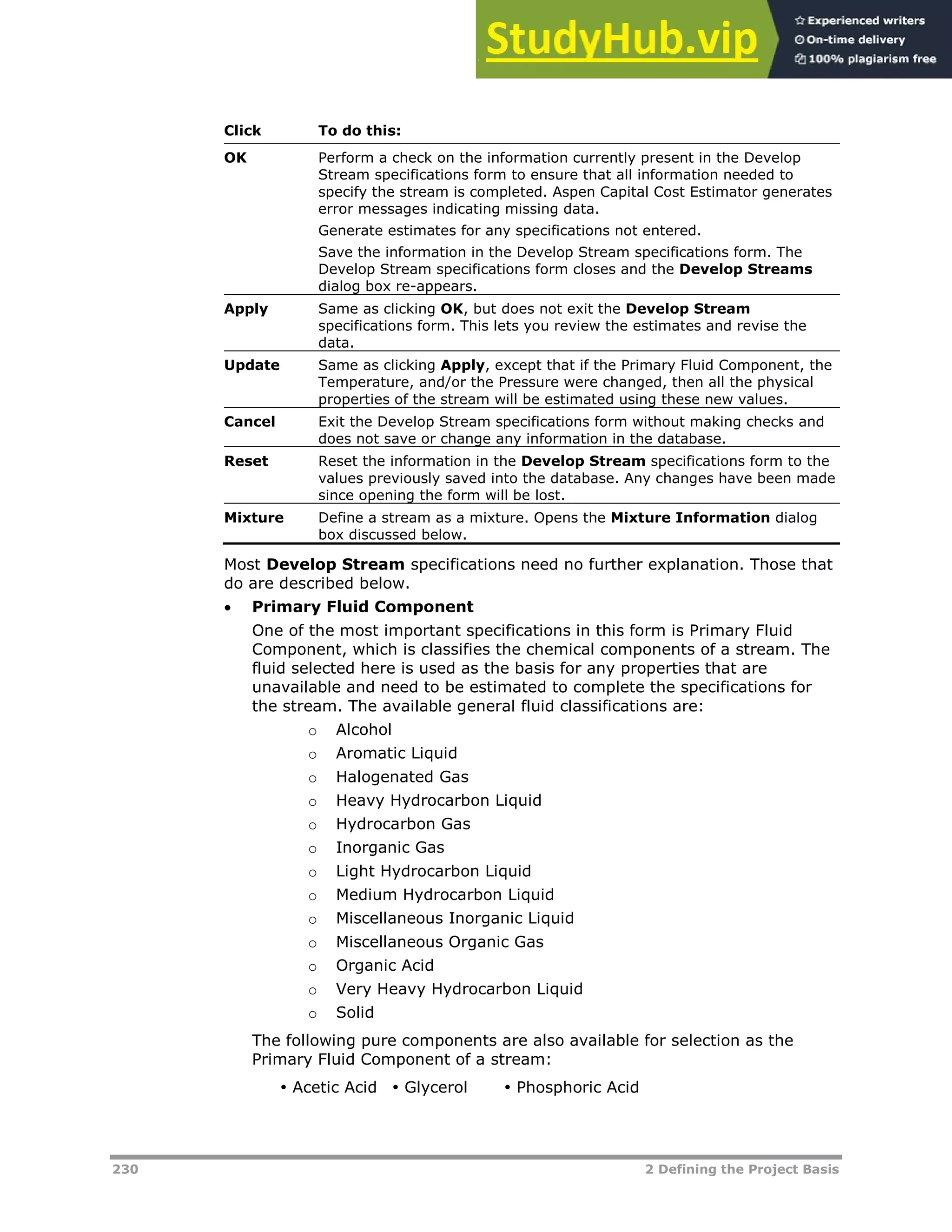 230 2 Defining the Project Basis
Click To do this:
OK Perform a check on the information currently present in the Develop
Stream specifications form to ensure that all information needed to
specify the stream is completed. Aspen Capital Cost Estimator generates
error messages indicating missing data.
Generate estimates for any specifications not entered.
Save the information in the Develop Stream specifications form. The
Develop Stream specifications form closes and the Develop Streams
dialog box re-appears.
Apply Same as clicking OK, but does not exit the Develop Stream
specifications form. This lets you review the estimates and revise the
data.
Update Same as clicking Apply, except that if the Primary Fluid Component, the
Temperature, and/or the Pressure were changed, then all the physical
properties of the stream will be estimated using these new values.
Cancel Exit the Develop Stream specifications form without making checks and
does not save or change any information in the database.
Reset Reset the information in the Develop Stream specifications form to the
values previously saved into the database. Any changes have been made
since opening the form will be lost.
Mixture Define a stream as a mixture. Opens the Mixture Information dialog
box discussed below.
Most Develop Stream specifications need no further explanation. Those that
do are described below.
 Primary Fluid Component
One of the most important specifications in this form is Primary Fluid
Component, which is classifies the chemical components of a stream. The
fluid selected here is used as the basis for any properties that are
unavailable and need to be estimated to complete the specifications for
the stream. The available general fluid classifications are:
o Alcohol
o Aromatic Liquid
o Halogenated Gas
o Heavy Hydrocarbon Liquid
o Hydrocarbon Gas
o Inorganic Gas
o Light Hydrocarbon Liquid
o Medium Hydrocarbon Liquid
o Miscellaneous Inorganic Liquid
o Miscellaneous Organic Gas
o Organic Acid
o Very Heavy Hydrocarbon Liquid
o Solid
The following pure components are also available for selection as the
Primary Fluid Component of a stream:
 Acetic Acid  Glycerol  Phosphoric Acid
 