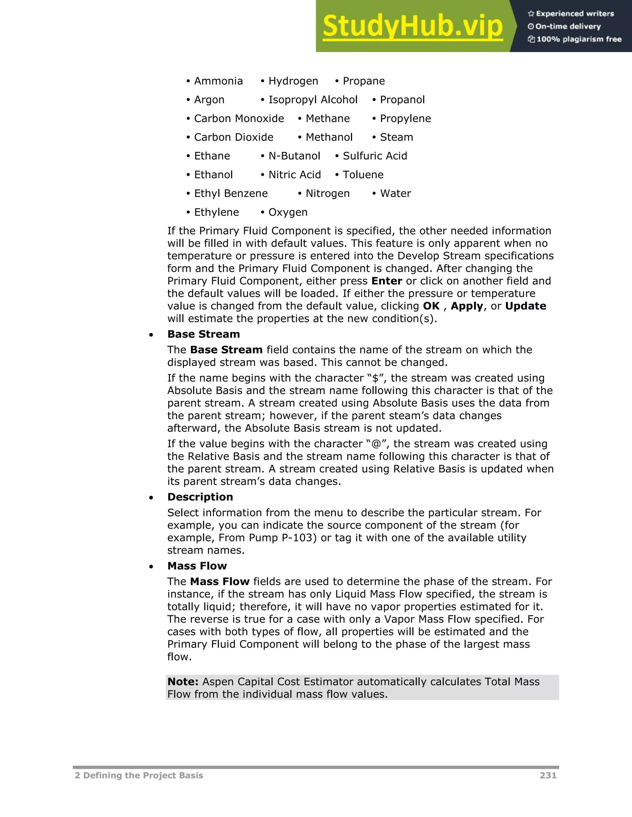 2 Defining the Project Basis 231
 Ammonia  Hydrogen  Propane
 Argon  Isopropyl Alcohol  Propanol
 Carbon Monoxide  Methane  Propylene
 Carbon Dioxide  Methanol  Steam
 Ethane  N-Butanol  Sulfuric Acid
 Ethanol  Nitric Acid  Toluene
 Ethyl Benzene  Nitrogen  Water
 Ethylene  Oxygen
If the Primary Fluid Component is specified, the other needed information
will be filled in with default values. This feature is only apparent when no
temperature or pressure is entered into the Develop Stream specifications
form and the Primary Fluid Component is changed. After changing the
Primary Fluid Component, either press Enter or click on another field and
the default values will be loaded. If either the pressure or temperature
value is changed from the default value, clicking OK , Apply, or Update
will estimate the properties at the new condition(s).
 Base Stream
The Base Stream field contains the name of the stream on which the
displayed stream was based. This cannot be changed.
If the name begins with the character “$”, the stream was created using
Absolute Basis and the stream name following this character is that of the
parent stream. A stream created using Absolute Basis uses the data from
the parent stream; however, if the parent steam’s data changes
afterward, the Absolute Basis stream is not updated.
If the value begins with the character “@”, the stream was created using
the Relative Basis and the stream name following this character is that of
the parent stream. A stream created using Relative Basis is updated when
its parent stream’s data changes.
 Description
Select information from the menu to describe the particular stream. For
example, you can indicate the source component of the stream (for
example, From Pump P-103) or tag it with one of the available utility
stream names.
 Mass Flow
The Mass Flow fields are used to determine the phase of the stream. For
instance, if the stream has only Liquid Mass Flow specified, the stream is
totally liquid; therefore, it will have no vapor properties estimated for it.
The reverse is true for a case with only a Vapor Mass Flow specified. For
cases with both types of flow, all properties will be estimated and the
Primary Fluid Component will belong to the phase of the largest mass
flow.
Note: Aspen Capital Cost Estimator automatically calculates Total Mass
Flow from the individual mass flow values.
 