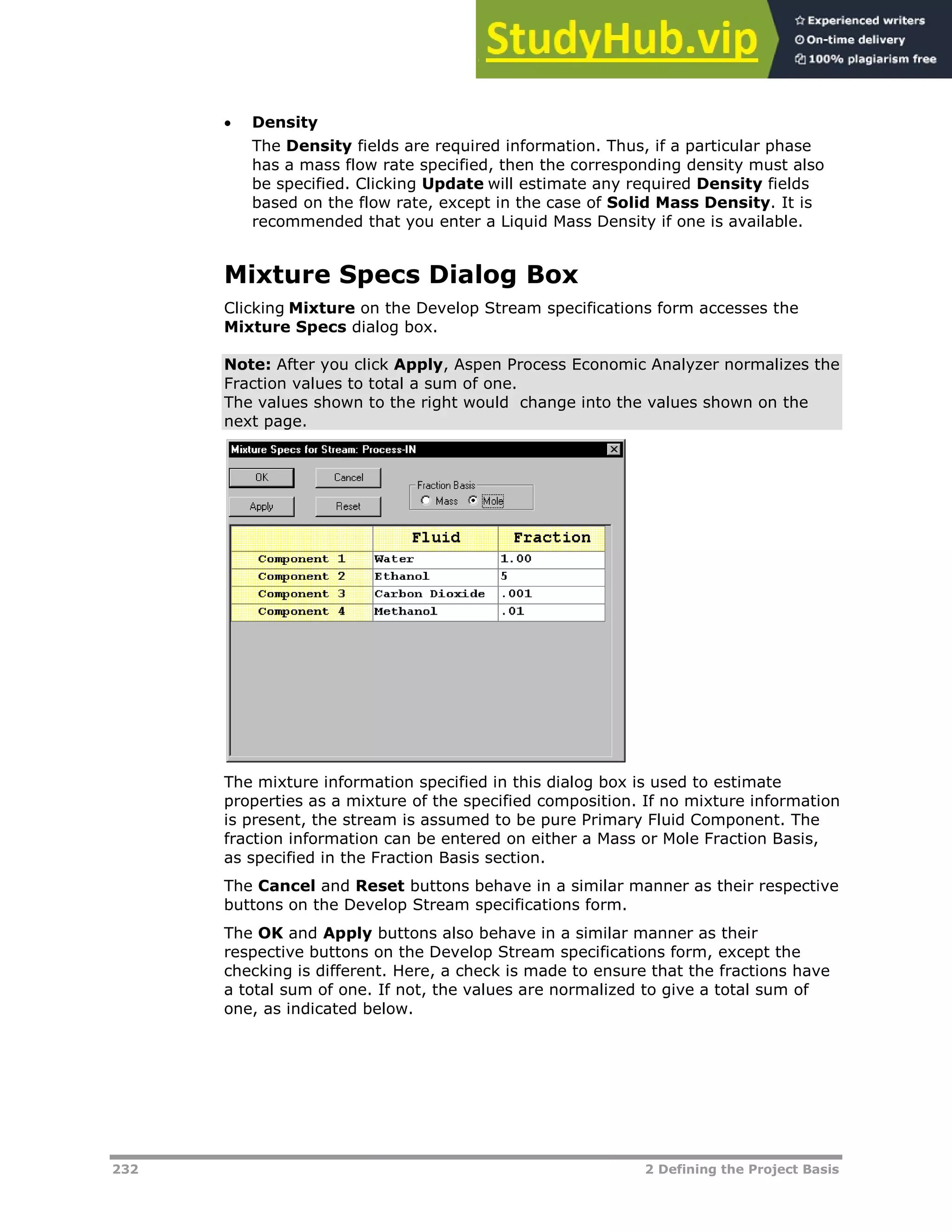 232 2 Defining the Project Basis
 Density
The Density fields are required information. Thus, if a particular phase
has a mass flow rate specified, then the corresponding density must also
be specified. Clicking Update will estimate any required Density fields
based on the flow rate, except in the case of Solid Mass Density. It is
recommended that you enter a Liquid Mass Density if one is available.
Mixture Specs Dialog Box
Clicking Mixture on the Develop Stream specifications form accesses the
Mixture Specs dialog box.
Note: After you click Apply, Aspen Process Economic Analyzer normalizes the
Fraction values to total a sum of one.
The values shown to the right would change into the values shown on the
next page.
The mixture information specified in this dialog box is used to estimate
properties as a mixture of the specified composition. If no mixture information
is present, the stream is assumed to be pure Primary Fluid Component. The
fraction information can be entered on either a Mass or Mole Fraction Basis,
as specified in the Fraction Basis section.
The Cancel and Reset buttons behave in a similar manner as their respective
buttons on the Develop Stream specifications form.
The OK and Apply buttons also behave in a similar manner as their
respective buttons on the Develop Stream specifications form, except the
checking is different. Here, a check is made to ensure that the fractions have
a total sum of one. If not, the values are normalized to give a total sum of
one, as indicated below.
 