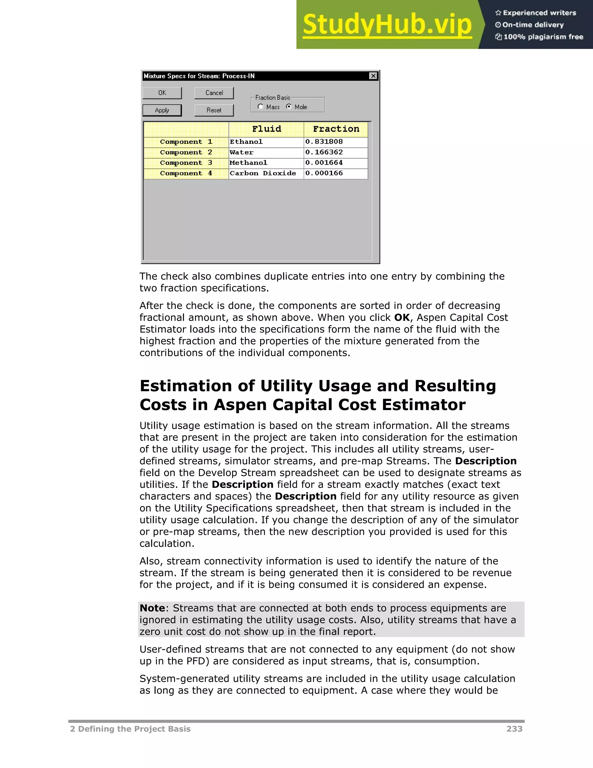 2 Defining the Project Basis 233
The check also combines duplicate entries into one entry by combining the
two fraction specifications.
After the check is done, the components are sorted in order of decreasing
fractional amount, as shown above. When you click OK, Aspen Capital Cost
Estimator loads into the specifications form the name of the fluid with the
highest fraction and the properties of the mixture generated from the
contributions of the individual components.
Estimation of Utility Usage and Resulting
Costs in Aspen Capital Cost Estimator
Utility usage estimation is based on the stream information. All the streams
that are present in the project are taken into consideration for the estimation
of the utility usage for the project. This includes all utility streams, user-
defined streams, simulator streams, and pre-map Streams. The Description
field on the Develop Stream spreadsheet can be used to designate streams as
utilities. If the Description field for a stream exactly matches (exact text
characters and spaces) the Description field for any utility resource as given
on the Utility Specifications spreadsheet, then that stream is included in the
utility usage calculation. If you change the description of any of the simulator
or pre-map streams, then the new description you provided is used for this
calculation.
Also, stream connectivity information is used to identify the nature of the
stream. If the stream is being generated then it is considered to be revenue
for the project, and if it is being consumed it is considered an expense.
Note: Streams that are connected at both ends to process equipments are
ignored in estimating the utility usage costs. Also, utility streams that have a
zero unit cost do not show up in the final report.
User-defined streams that are not connected to any equipment (do not show
up in the PFD) are considered as input streams, that is, consumption.
System-generated utility streams are included in the utility usage calculation
as long as they are connected to equipment. A case where they would be
 