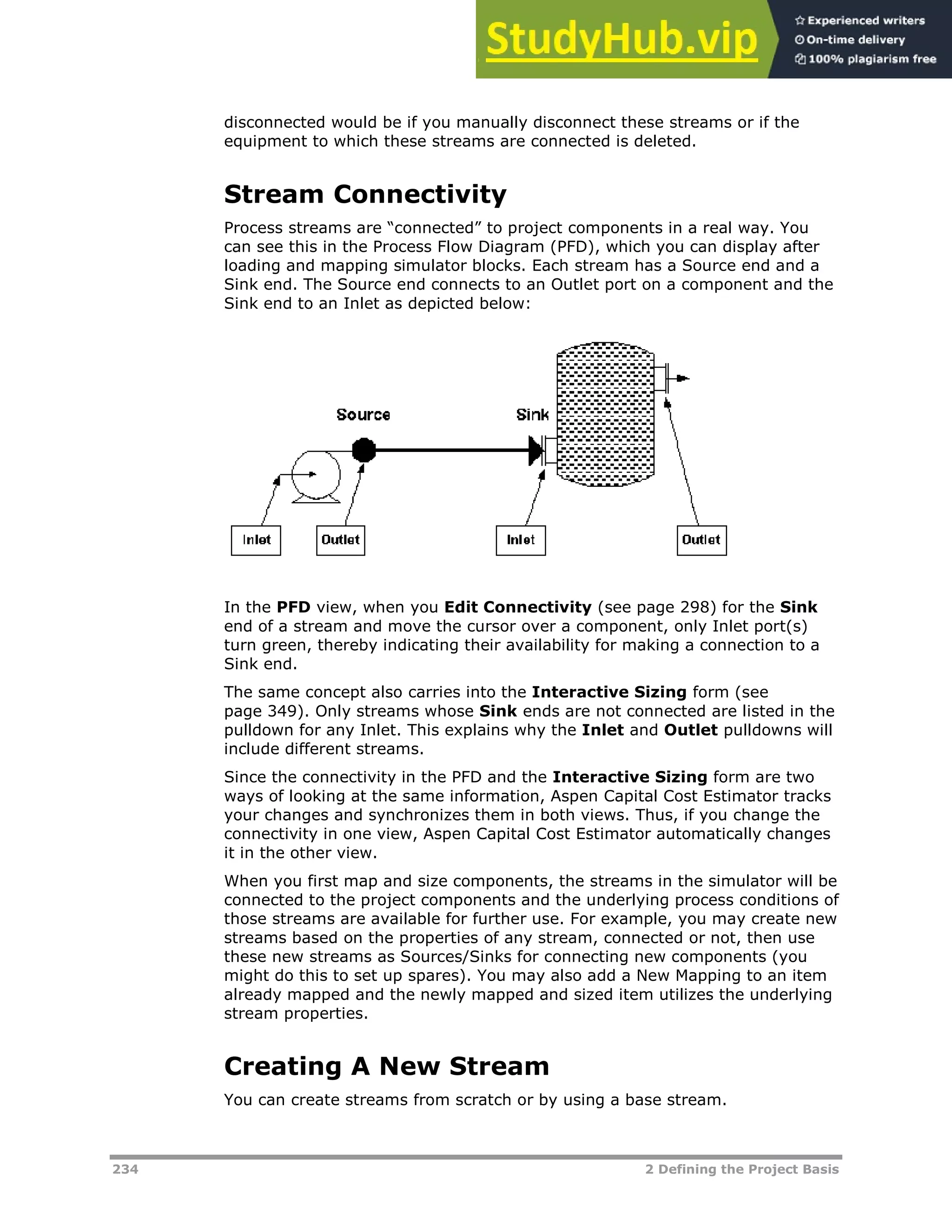 234 2 Defining the Project Basis
disconnected would be if you manually disconnect these streams or if the
equipment to which these streams are connected is deleted.
Stream Connectivity
Process streams are “connected” to project components in a real way. You
can see this in the Process Flow Diagram (PFD), which you can display after
loading and mapping simulator blocks. Each stream has a Source end and a
Sink end. The Source end connects to an Outlet port on a component and the
Sink end to an Inlet as depicted below:
In the PFD view, when you Edit Connectivity (see page X298X) for the Sink
end of a stream and move the cursor over a component, only Inlet port(s)
turn green, thereby indicating their availability for making a connection to a
Sink end.
The same concept also carries into the Interactive Sizing form (see
page XX349XX). Only streams whose Sink ends are not connected are listed in the
pulldown for any Inlet. This explains why the Inlet and Outlet pulldowns will
include different streams.
Since the connectivity in the PFD and the Interactive Sizing form are two
ways of looking at the same information, Aspen Capital Cost Estimator tracks
your changes and synchronizes them in both views. Thus, if you change the
connectivity in one view, Aspen Capital Cost Estimator automatically changes
it in the other view.
When you first map and size components, the streams in the simulator will be
connected to the project components and the underlying process conditions of
those streams are available for further use. For example, you may create new
streams based on the properties of any stream, connected or not, then use
these new streams as Sources/Sinks for connecting new components (you
might do this to set up spares). You may also add a New Mapping to an item
already mapped and the newly mapped and sized item utilizes the underlying
stream properties.
Creating A New Stream
You can create streams from scratch or by using a base stream.
 