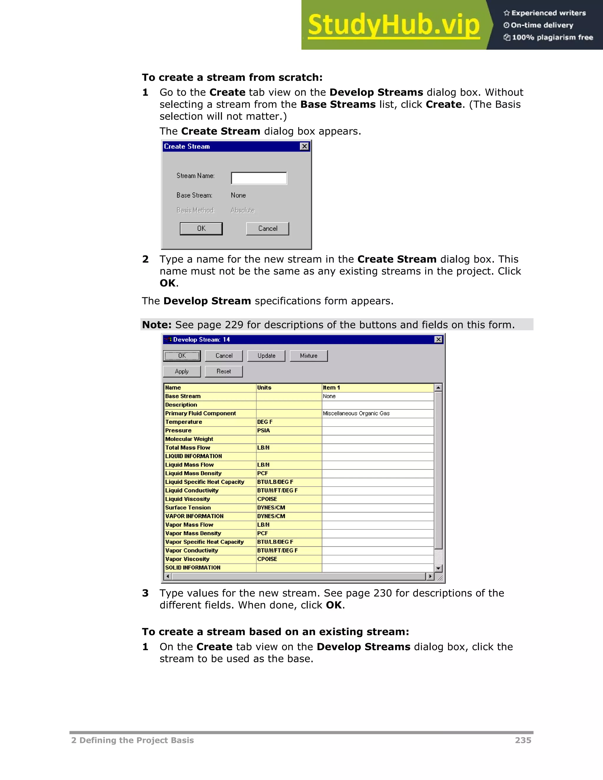 2 Defining the Project Basis 235
To create a stream from scratch:
1 Go to the Create tab view on the Develop Streams dialog box. Without
selecting a stream from the Base Streams list, click Create. (The Basis
selection will not matter.)
The Create Stream dialog box appears.
2 Type a name for the new stream in the Create Stream dialog box. This
name must not be the same as any existing streams in the project. Click
OK.
The Develop Stream specifications form appears.
Note: See page XX229XX for descriptions of the buttons and fields on this form.
3 Type values for the new stream. See page XX230XX for descriptions of the
different fields. When done, click OK.
To create a stream based on an existing stream:
1 On the Create tab view on the Develop Streams dialog box, click the
stream to be used as the base.
 