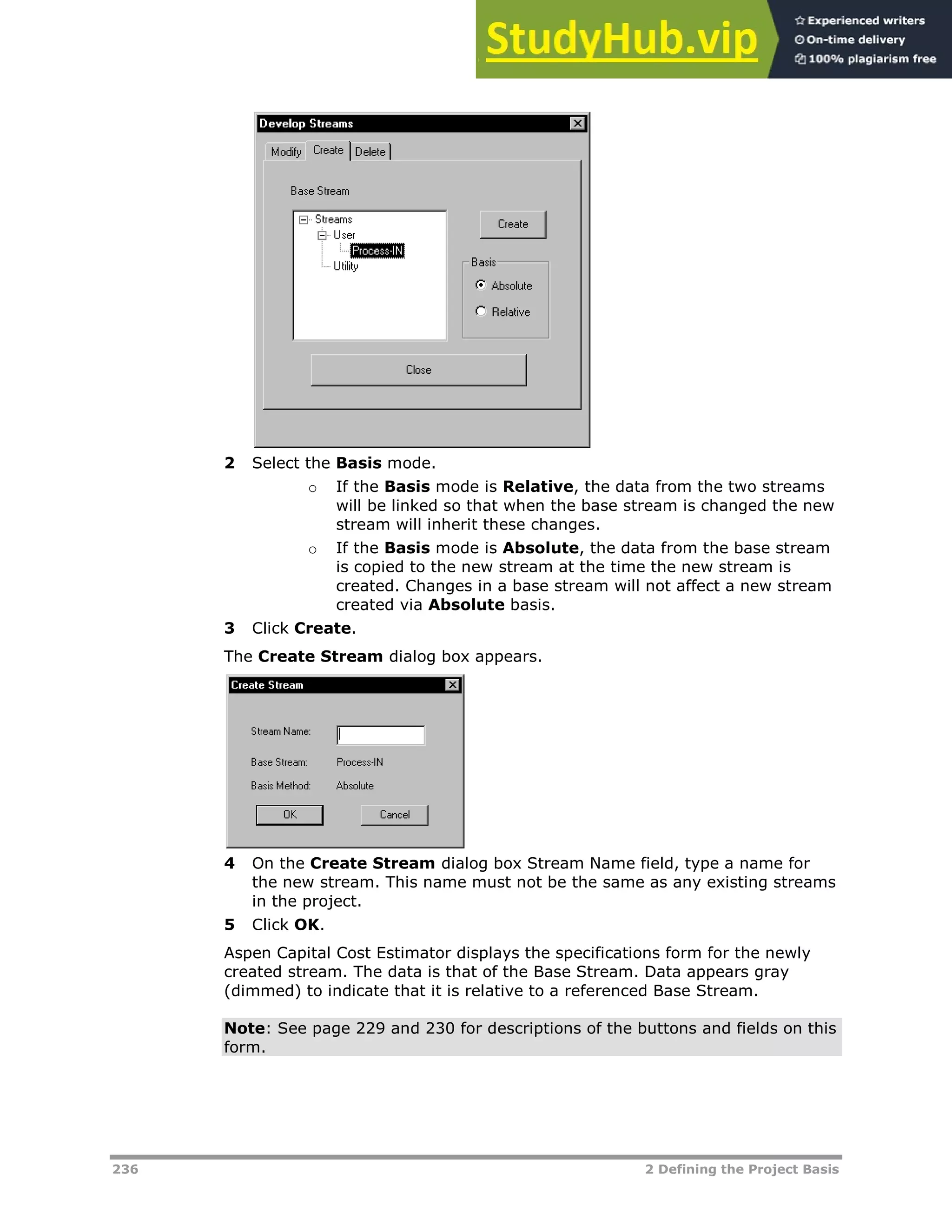 236 2 Defining the Project Basis
2 Select the Basis mode.
o If the Basis mode is Relative, the data from the two streams
will be linked so that when the base stream is changed the new
stream will inherit these changes.
o If the Basis mode is Absolute, the data from the base stream
is copied to the new stream at the time the new stream is
created. Changes in a base stream will not affect a new stream
created via Absolute basis.
3 Click Create.
The Create Stream dialog box appears.
4 On the Create Stream dialog box Stream Name field, type a name for
the new stream. This name must not be the same as any existing streams
in the project.
5 Click OK.
Aspen Capital Cost Estimator displays the specifications form for the newly
created stream. The data is that of the Base Stream. Data appears gray
(dimmed) to indicate that it is relative to a referenced Base Stream.
Note: See page XX229XX and XX230XX for descriptions of the buttons and fields on this
form.
 