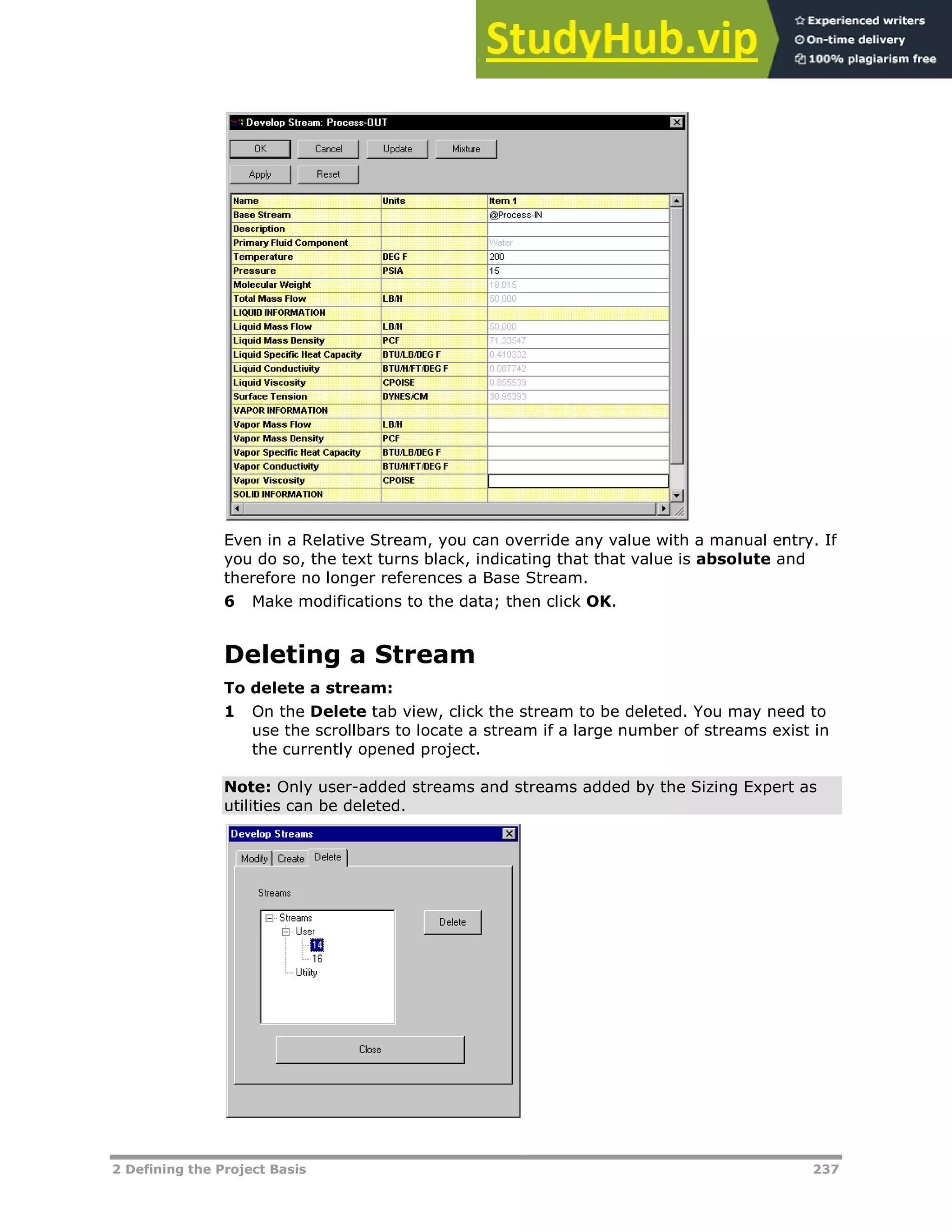 2 Defining the Project Basis 237
Even in a Relative Stream, you can override any value with a manual entry. If
you do so, the text turns black, indicating that that value is absolute and
therefore no longer references a Base Stream.
6 Make modifications to the data; then click OK.
Deleting a Stream
To delete a stream:
1 On the Delete tab view, click the stream to be deleted. You may need to
use the scrollbars to locate a stream if a large number of streams exist in
the currently opened project.
Note: Only user-added streams and streams added by the Sizing Expert as
utilities can be deleted.
 