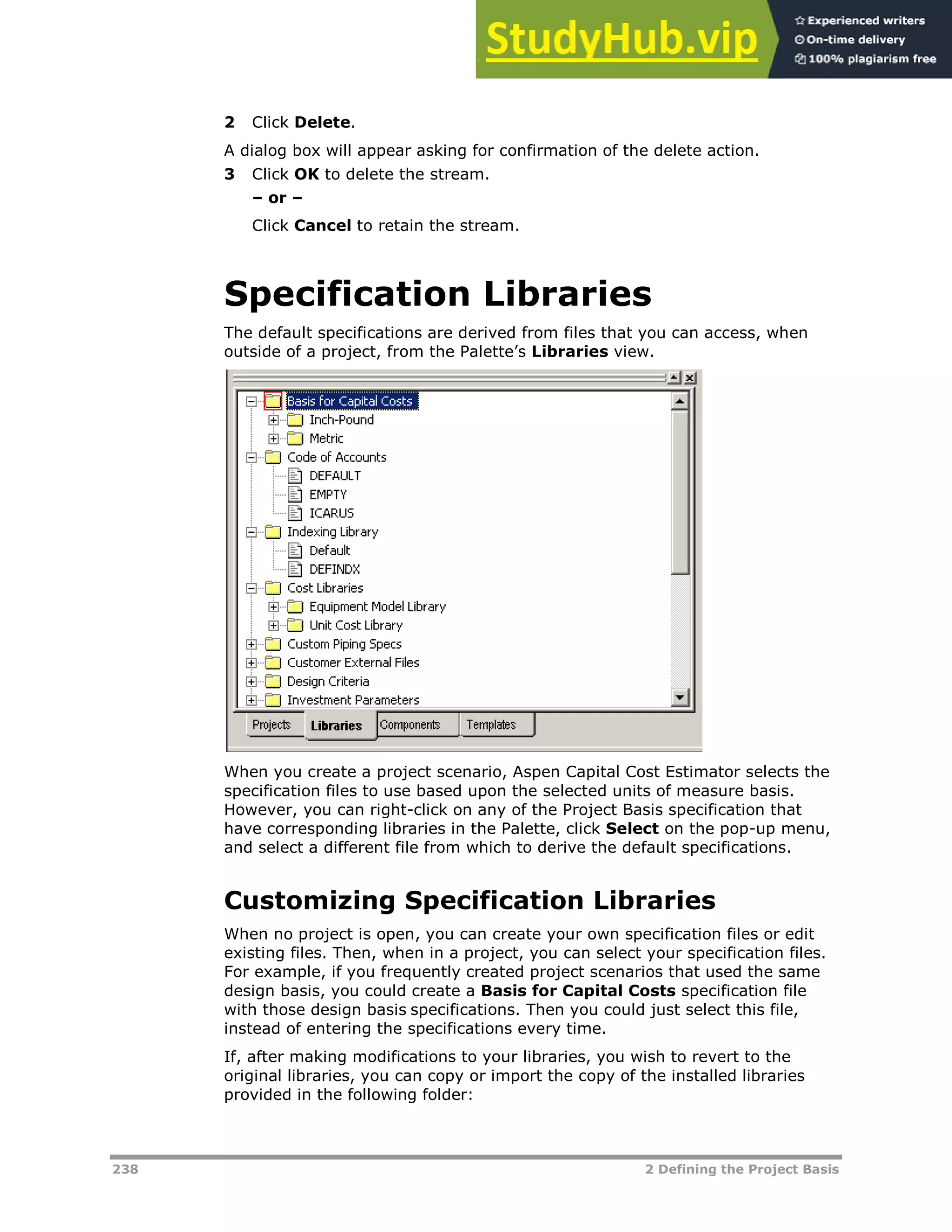 238 2 Defining the Project Basis
2 Click Delete.
A dialog box will appear asking for confirmation of the delete action.
3 Click OK to delete the stream.
– or –
Click Cancel to retain the stream.
Specification Libraries
The default specifications are derived from files that you can access, when
outside of a project, from the Palette’s Libraries view.
When you create a project scenario, Aspen Capital Cost Estimator selects the
specification files to use based upon the selected units of measure basis.
However, you can right-click on any of the Project Basis specification that
have corresponding libraries in the Palette, click Select on the pop-up menu,
and select a different file from which to derive the default specifications.
Customizing Specification Libraries
When no project is open, you can create your own specification files or edit
existing files. Then, when in a project, you can select your specification files.
For example, if you frequently created project scenarios that used the same
design basis, you could create a Basis for Capital Costs specification file
with those design basis specifications. Then you could just select this file,
instead of entering the specifications every time.
If, after making modifications to your libraries, you wish to revert to the
original libraries, you can copy or import the copy of the installed libraries
provided in the following folder:
 