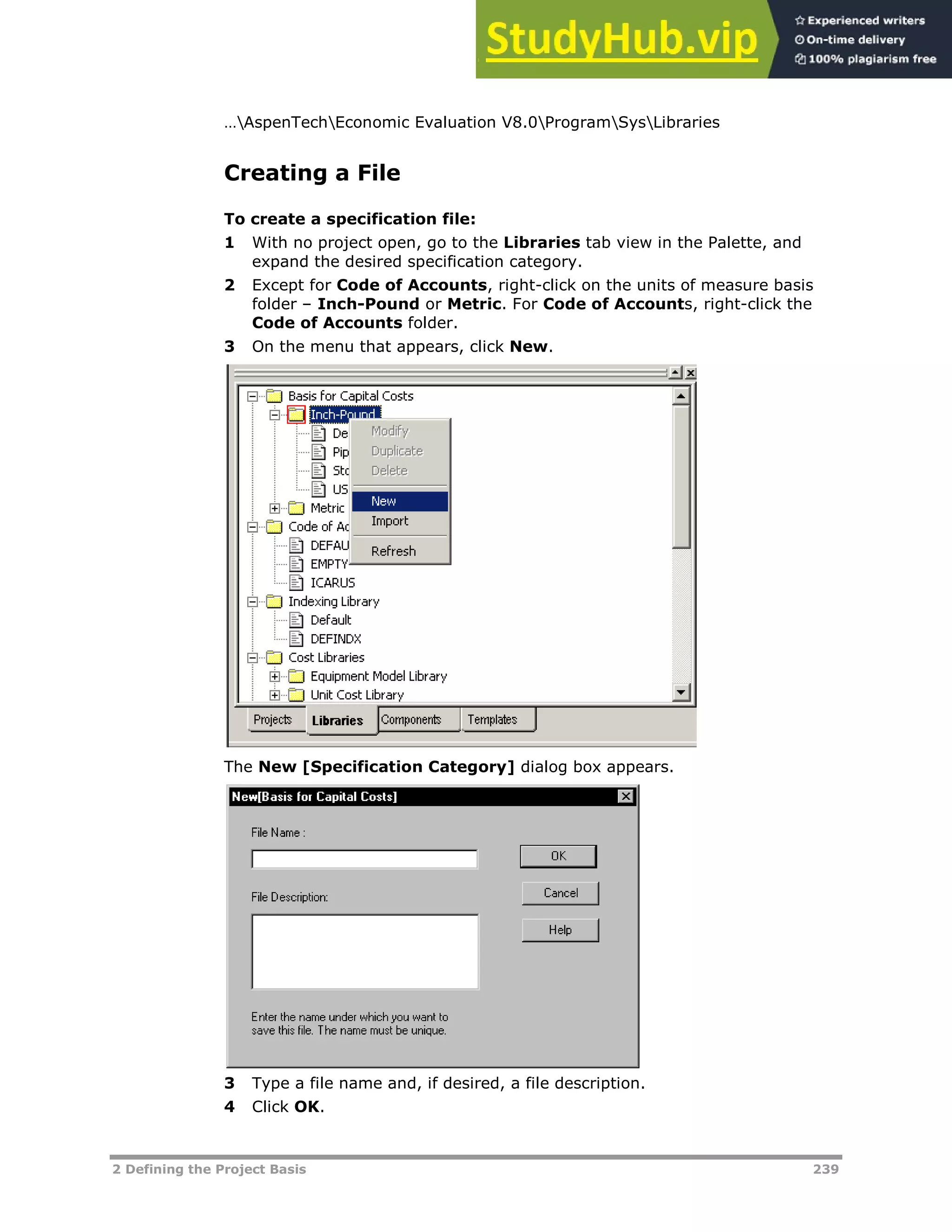 2 Defining the Project Basis 239
…AspenTechEconomic Evaluation V8.0ProgramSysLibraries
Creating a File
To create a specification file:
1 With no project open, go to the Libraries tab view in the Palette, and
expand the desired specification category.
2 Except for Code of Accounts, right-click on the units of measure basis
folder – Inch-Pound or Metric. For Code of Accounts, right-click the
Code of Accounts folder.
3 On the menu that appears, click New.
The New [Specification Category] dialog box appears.
3 Type a file name and, if desired, a file description.
4 Click OK.
 