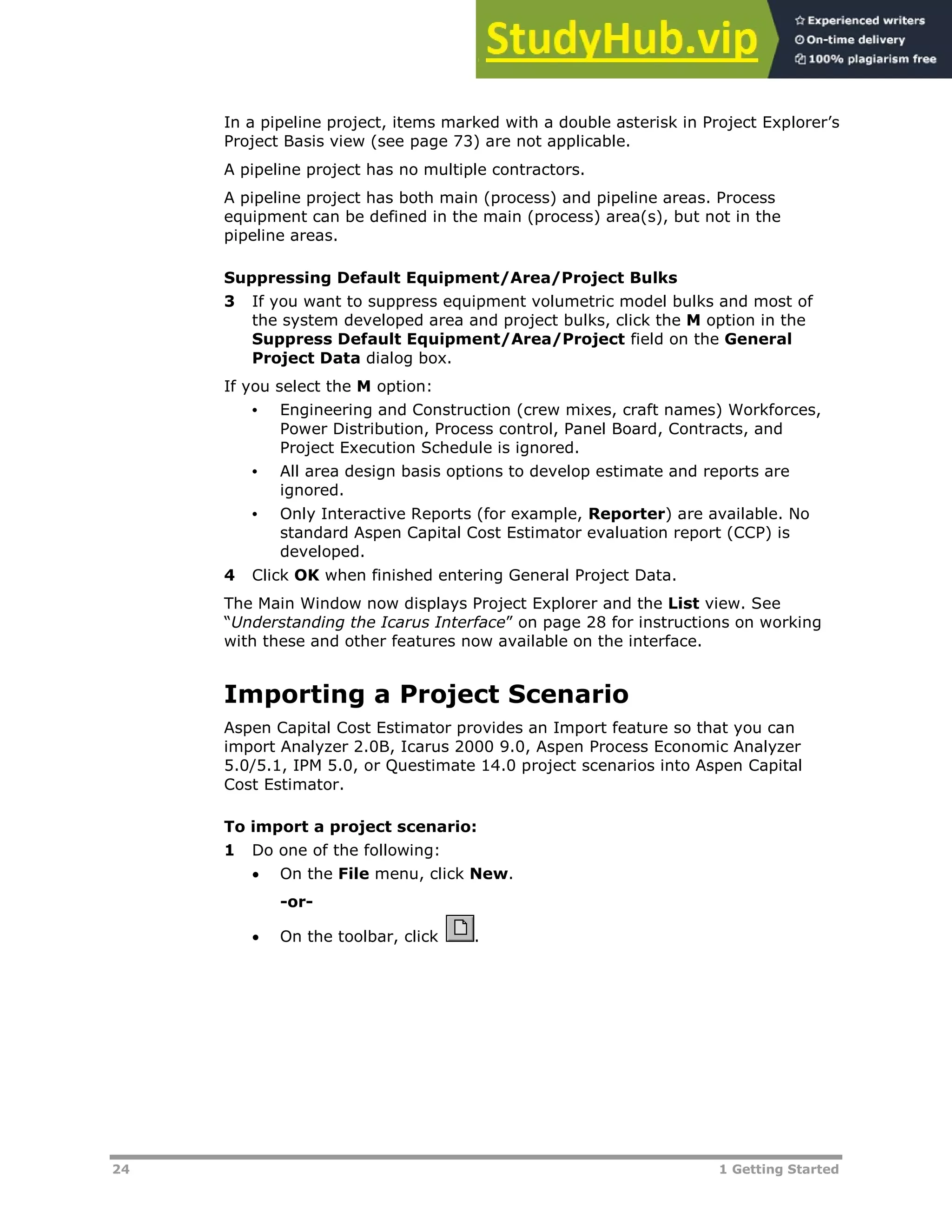 24 1 Getting Started
In a pipeline project, items marked with a double asterisk in Project Explorer’s
Project Basis view (see page XXX73XX) are not applicable.
A pipeline project has no multiple contractors.
A pipeline project has both main (process) and pipeline areas. Process
equipment can be defined in the main (process) area(s), but not in the
pipeline areas.
Suppressing Default Equipment/Area/Project Bulks
3 If you want to suppress equipment volumetric model bulks and most of
the system developed area and project bulks, click the M option in the
Suppress Default Equipment/Area/Project field on the General
Project Data dialog box.
If you select the M option:
• Engineering and Construction (crew mixes, craft names) Workforces,
Power Distribution, Process control, Panel Board, Contracts, and
Project Execution Schedule is ignored.
• All area design basis options to develop estimate and reports are
ignored.
• Only Interactive Reports (for example, Reporter) are available. No
standard Aspen Capital Cost Estimator evaluation report (CCP) is
developed.
4 Click OK when finished entering General Project Data.
The Main Window now displays Project Explorer and the List view. See
“Understanding the Icarus Interface” on page XX28XX for instructions on working
with these and other features now available on the interface.
Importing a Project Scenario
Aspen Capital Cost Estimator provides an Import feature so that you can
import Analyzer 2.0B, Icarus 2000 9.0, Aspen Process Economic Analyzer
5.0/5.1, IPM 5.0, or Questimate 14.0 project scenarios into Aspen Capital
Cost Estimator.
To import a project scenario:
1 Do one of the following:
 On the File menu, click New.
-or-
 On the toolbar, click .
 