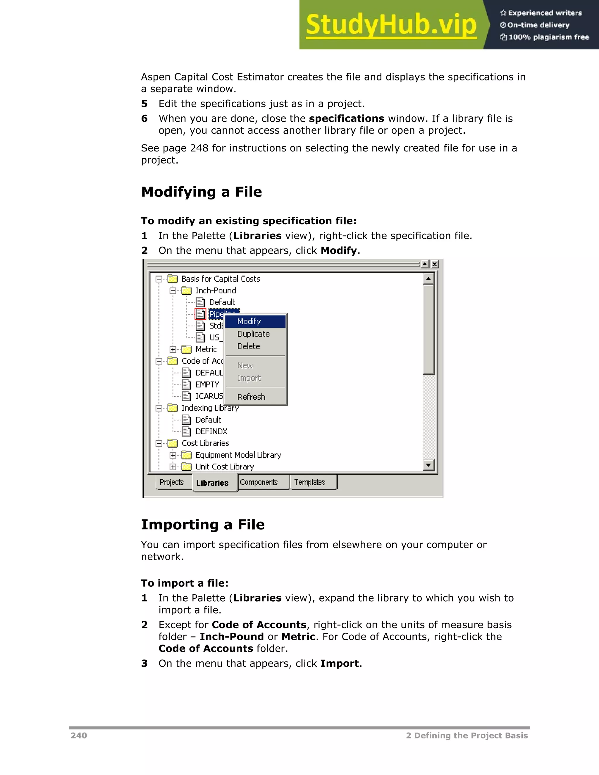 240 2 Defining the Project Basis
Aspen Capital Cost Estimator creates the file and displays the specifications in
a separate window.
5 Edit the specifications just as in a project.
6 When you are done, close the specifications window. If a library file is
open, you cannot access another library file or open a project.
See page XX248XX for instructions on selecting the newly created file for use in a
project.
Modifying a File
To modify an existing specification file:
1 In the Palette (Libraries view), right-click the specification file.
2 On the menu that appears, click Modify.
Importing a File
You can import specification files from elsewhere on your computer or
network.
To import a file:
1 In the Palette (Libraries view), expand the library to which you wish to
import a file.
2 Except for Code of Accounts, right-click on the units of measure basis
folder – Inch-Pound or Metric. For Code of Accounts, right-click the
Code of Accounts folder.
3 On the menu that appears, click Import.
 
