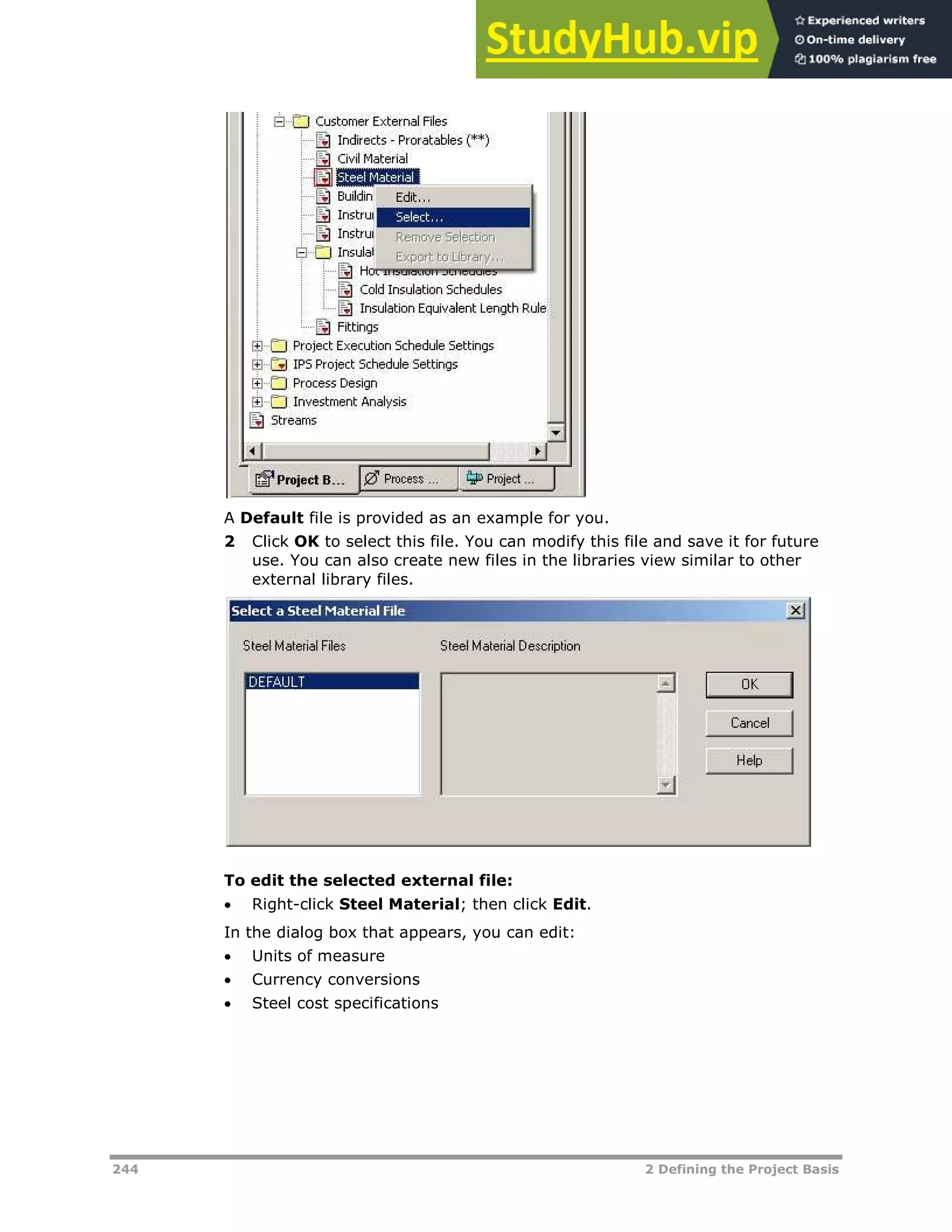 244 2 Defining the Project Basis
A Default file is provided as an example for you.
2 Click OK to select this file. You can modify this file and save it for future
use. You can also create new files in the libraries view similar to other
external library files.
To edit the selected external file:
 Right-click Steel Material; then click Edit.
In the dialog box that appears, you can edit:
 Units of measure
 Currency conversions
 Steel cost specifications
 