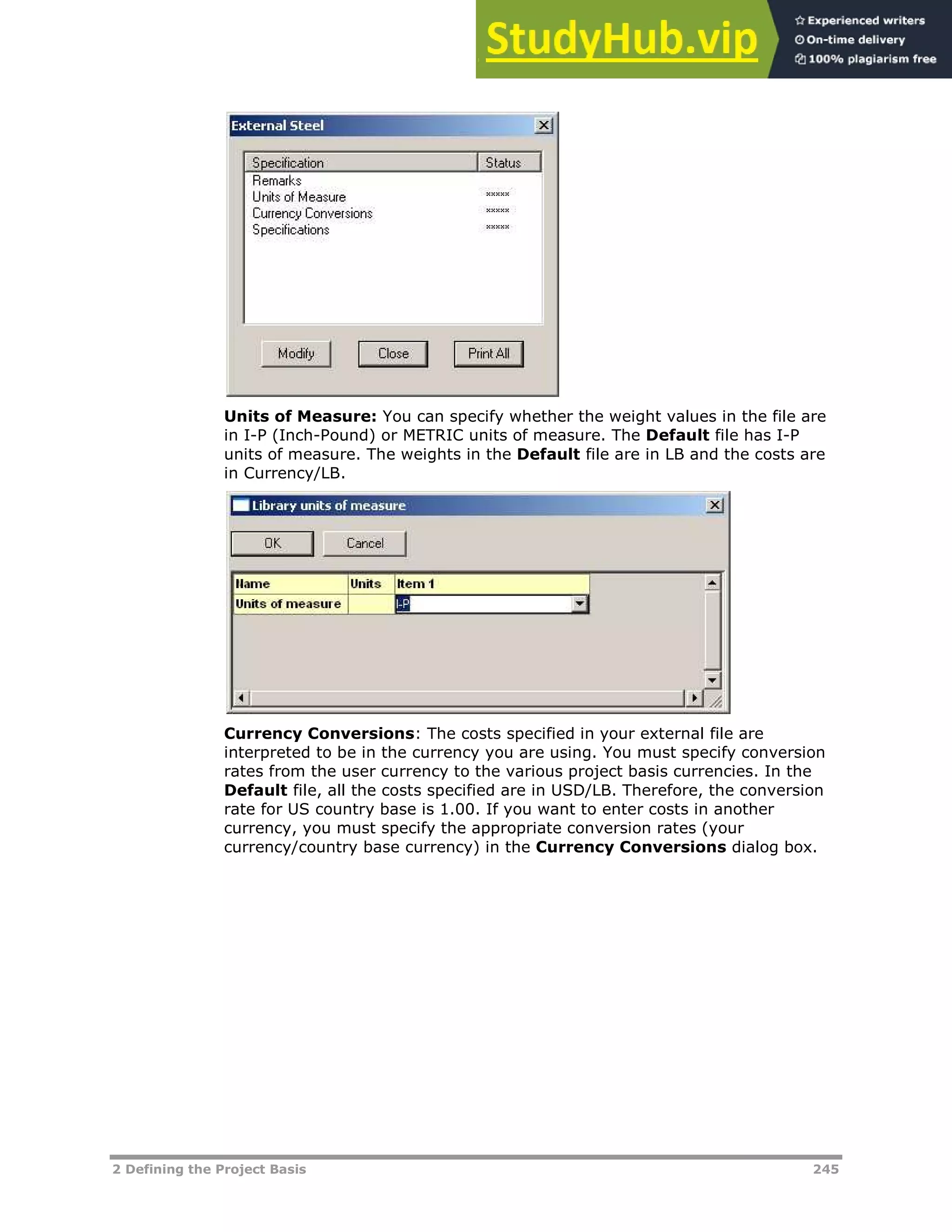 2 Defining the Project Basis 245
Units of Measure: You can specify whether the weight values in the file are
in I-P (Inch-Pound) or METRIC units of measure. The Default file has I-P
units of measure. The weights in the Default file are in LB and the costs are
in Currency/LB.
Currency Conversions: The costs specified in your external file are
interpreted to be in the currency you are using. You must specify conversion
rates from the user currency to the various project basis currencies. In the
Default file, all the costs specified are in USD/LB. Therefore, the conversion
rate for US country base is 1.00. If you want to enter costs in another
currency, you must specify the appropriate conversion rates (your
currency/country base currency) in the Currency Conversions dialog box.
 
