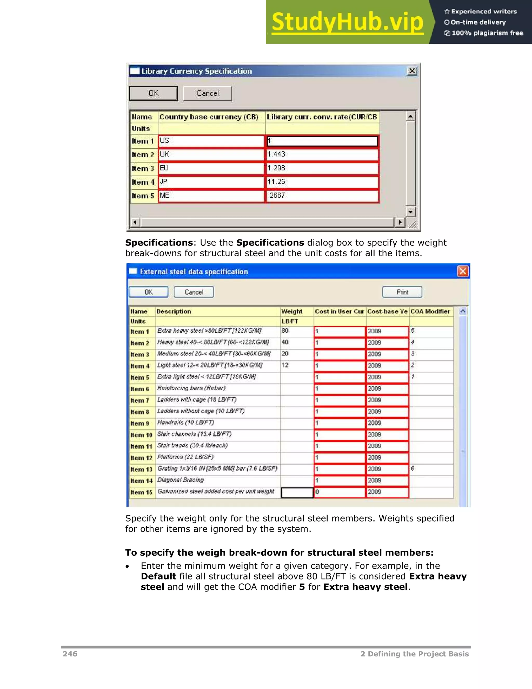 246 2 Defining the Project Basis
Specifications: Use the Specifications dialog box to specify the weight
break-downs for structural steel and the unit costs for all the items.
Specify the weight only for the structural steel members. Weights specified
for other items are ignored by the system.
To specify the weigh break-down for structural steel members:
 Enter the minimum weight for a given category. For example, in the
Default file all structural steel above 80 LB/FT is considered Extra heavy
steel and will get the COA modifier 5 for Extra heavy steel.
 